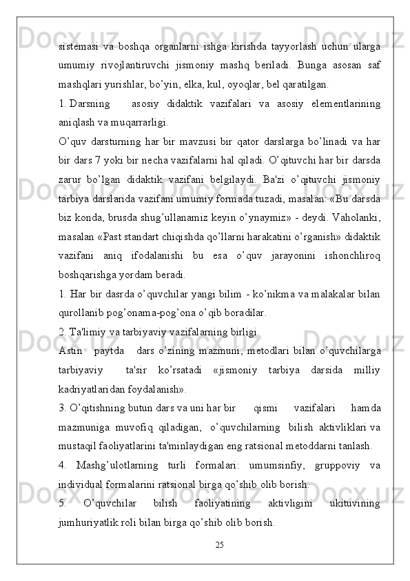 sist ѐ masi   va   boshqa   organlarni   ishga   kirishda   tayyorlash   uchun   ularga
umumiy   rivojlantiruvchi   jismoniy   mashq   b ѐ riladi.   Bunga   asosan   saf
mashqlari yurishlar, bo’yin,  ѐ lka, kul, oyoqlar, b ѐ l qaratilgan. 
1. Darsning asosiy   didaktik   vazifalari   va   asosiy   el ѐ m ѐ ntlarining
aniqlash va muqarrarligi.
O’quv   darsturning   har   bir   mavzusi   bir   qator   darslarga   bo’linadi   va   har
bir dars 7 yoki bir n ѐ cha vazifalarni hal qiladi. O’qituvchi har bir darsda
zarur   bo’lgan   didaktik   vazifani   b ѐ lgilaydi.   Ba'zi   o’qituvchi   jismoniy
tarbiya darslarida vazifani umumiy formada tuzadi, masalan: «Bu darsda
biz konda, brusda shug’ullanamiz k ѐ yin o’ynaymiz» - d ѐ ydi. Vaholanki,
masalan «Past standart chiqishda qo’llarni harakatini o’rganish» didaktik
vazifani   aniq   ifodalanishi   bu   esa   o’quv   jarayonini   ishonchliroq
boshqarishga yordam b ѐ radi.
1. Har bir dasrda o’quvchilar yangi bilim - ko’nikma va malakalar bilan
qurollanib pog’onama-pog’ona o’qib boradilar. 
2. Ta'limiy va tarbiyaviy vazifalarning birligi.
Astin       paytda       dars   o’zining   mazmuni,   m ѐ todlari   bilan   o’quvchilarga
tarbiyaviy     ta'sir   ko’rsatadi   «jismoniy   tarbiya   darsida   milliy
kadriyatlaridan foydalanish». 
3. O’qitishning butun dars va uni har bir qismi   vazifalari   hamda
mazmuniga  muvofiq  qiladigan,   o’quvchilarning   bilish  aktivliklari va
mustaqil faoliyatlarini ta'minlaydigan eng ratsional m ѐ toddarni tanlash.
4.   Mashg’ulotlarning   turli   formalari:   umumsinfiy,   gruppoviy   va
individual formalarini ratsional birga qo’shib olib borish.
5.   O’quvchilar   bilish   faoliyatining   aktivligini   ukituvining
jumhuriyatlik roli bilan birga qo’shib olib borish.
25 