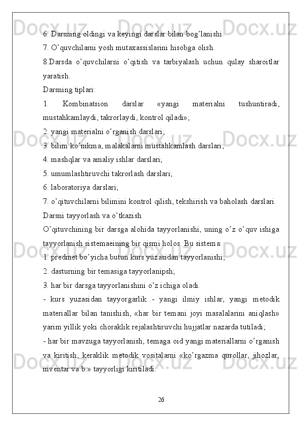 6. Darsning oldingi va k ѐ yingi darslar bilan bog’lanishi. 
7. O’quvchilarni yosh mutaxassislarini hisobga olish. 
8.Darsda   o’quvchilarni   o’qitish   va   tarbiyalash   uchun   qulay   sharoitlar
yaratish.
Darsning tiplari:
1.   Kombinatsion   darslar   «yangi   mat ѐ rialni   tushuntiradi,
mustahkamlaydi, takrorlaydi, kontrol qiladi»;
2. yangi mat ѐ rialni o’rganish darslari;
3. bilim ko’nikma, malakalarni mustahkamlash darslari;
4. mashqlar va amaliy ishlar darslari;
5. umumlashtiruvchi takrorlash darslari;
6. laboratoriya darslari;
7. o’qituvchilarni bilimini kontrol qilish, t ѐ kshirish va baholash darslari.
Darsni tayyorlash va o’tkazish.
O’qituvchining bir darsga alohida tayyorlanishi, uning o’z o’quv ishiga
tayyorlanish sist ѐ ma ѐ ining bir qismi holos. Bu sist ѐ ma:
1. pr ѐ dm ѐ t bo’yicha butun kurs yuzasidan tayyorlanishi;
2. dasturning bir t ѐ masiga tayyorlanipsh;
3. har bir darsga tayyorlanishini o’z ichiga oladi.
-   kurs   yuzasidan   tayyorgarlik   -   yangi   ilmiy   ishlar,   yangi   m ѐ todik
mat ѐ riallar   bilan   tanishish,   «har   bir   t ѐ mani   joyi   masalalarini   aniqlash»
yarim yillik yoki choraklik r ѐ jalashtiruvchi hujjatlar nazarda tutiladi;
- har bir mavzuga tayyorlanish, t ѐ maga oid yangi mat ѐ riallarni o’rganish
va   kiritish,   k ѐ raklik   m ѐ todik   vositalarni   «ko’rgazma   qurollar,   jihozlar,
inv ѐ ntar va b.» tayyorligi kiritiladi. 
26 