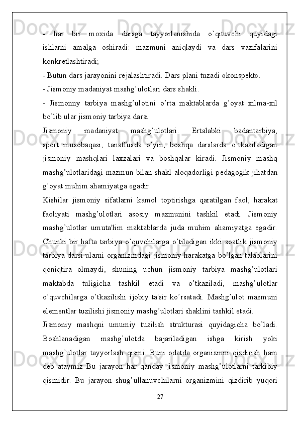 -   har   bir   moxida   darsga   tayyorlanishida   o’qituvchi   quyidagi
ishlarni   amalga   oshiradi:   mazmuni   aniqlaydi   va   dars   vazifalarini
konkr ѐ tlashtiradi;
- Butun dars jarayonini r ѐ jalashtiradi. Dars plani tuzadi «konsp ѐ kt».
- Jismoniy madaniyat mashg’ulotlari dars shakli.
-   Jismonny   tarbiya   mashg’ulotini   o’rta   maktablarda   g’oyat   xilma-xil
bo’lib ular jismoniy tarbiya darsi.
Jismoniy   madaniyat   mashg’ulotlari.   Ertalabki   badantarbiya,
sport   musobaqasi,   tanaffusda   o’yin,   boshqa   darslarda   o’tkaziladigan
jismoniy   mashqlari   laxzalari   va   boshqalar   kiradi.   Jismoniy   mashq
mashg’ulotlaridagi mazmun bilan shakl aloqadorligi p ѐ dagogik jihatdan
g’oyat muhim ahamiyatga egadir.
Kishilar   jismoniy   sifatlarni   kamol   toptirishga   qaratilgan   faol,   harakat
faoliyati   mashg’ulotlari   asosiy   mazmunini   tashkil   etadi.   Jismoniy
mashg’ulotlar   umuta'lim   maktablarda   juda   muhim   ahamiyatga   egadir.
Chunki bir  hafta tarbiya  o’quvchilarga  o’tiladigan  ikki soatlik  jismoniy
tarbiya darsi ularni organizmdagi jismoniy harakatga bo’lgan talablarini
qoniqtira   olmaydi,   shuning   uchun   jismoniy   tarbiya   mashg’ulotlari
maktabda   tuligicha   tashkil   etadi   va   o’tkaziladi,   mashg’ulotlar
o’quvchilarga   o’tkazilishi   ijobiy   ta'sir   ko’rsatadi.   Mashg’ulot   mazmuni
el ѐ m ѐ ntlar tuzilishi jismoniy mashg’ulotlari shaklini tashkil etadi. 
Jismoniy   mashqni   umumiy   tuzilish   strukturasi   quyidagicha   bo’ladi.
Boshlanadigan   mashg’ulotda   bajariladigan   ishga   kirish   yoki
mashg’ulotlar   tayyorlash   qismi.   Buni   odatda   organizmni   qizdirish   ham
d ѐ b   ataymiz   Bu   jarayon   har   qanday   jismoniy   mashg’ulotlarni   tarkibiy
qismidir.   Bu   jarayon   shug’ullanuvchilarni   organizmini   qizdirib   yuqori
27 
