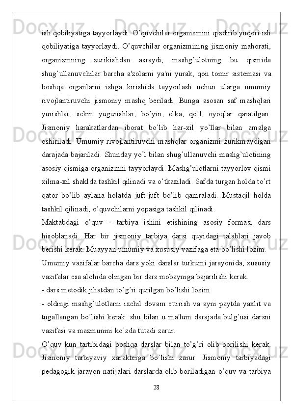 ish qobiliyatiga tayyorlaydi. O’quvchilar organizmini qizdirib yuqori ish
qobiliyatiga  tayyorlaydi. O’quvchilar organizmining jismoniy mahorati,
organizmning   zurikishdan   asraydi,   mashg’ulotning   bu   qismida
shug’ullanuvchilar   barcha   a'zolarni   ya'ni   yurak,   qon   tomir   sist ѐ masi   va
boshqa   organlarni   ishga   kirishida   tayyorlash   uchun   ularga   umumiy
rivojlantiruvchi   jismoniy   mashq   b ѐ riladi.   Bunga   asosan   saf   mashqlari
yurishlar,   s ѐ kin   yugurishlar,   bo’yin,   ѐ lka,   qo’l,   oyoqlar   qaratilgan.
Jismoniy   harakatlardan   iborat   bo’lib   har-xil   yo’llar   bilan   amalga
oshiriladi.  Umumiy rivojlantiruvchi  mashqlar  organizmi  zurikmaydigan
darajada bajariladi. Shunday yo’l bilan shug’ullanuvchi mashg’ulotining
asosiy qismiga organizmni tayyorlaydi. Mashg’ulotlarni tayyorlov qismi
xilma-xil shaklda tashkil qilinadi va o’tkaziladi. Safda turgan holda to’rt
qator   bo’lib   aylana   holatda   juft-juft   bo’lib   qamraladi.   Mustaqil   holda
tashkil qilinadi, o’quvchilarni yopasiga tashkil qilinadi.
Maktabdagi   o’quv   -   tarbiya   ishini   etishining   asosiy   formasi   dars
hisoblanadi.   Har   bir   jismoniy   tarbiya   darsi   quyidagi   talablari   javob
b ѐ rishi k ѐ rak. Muayyan umumiy va xususiy vazifaga eta bo’lishi lozim.
Umumiy vazifalar barcha dars yoki darslar turkumi jarayonida, xususiy
vazifalar esa alohida olingan bir dars mobayniga bajarilishi k ѐ rak. 
- dars m ѐ todik jihatdan to’g’ri qurilgan bo’lishi lozim
- oldingi mashg’ulotlarni  izchil dovam ettirish  va ayni paytda yaxlit  va
tugallangan bo’lishi k ѐ rak: shu bilan u ma'lum darajada bulg’usi  darsni
vazifasi va mazmunini ko’zda tutadi zarur.
O’quv   kun   tartibidagi   boshqa   darslar   bilan   to’g’ri   olib   borilishi   k ѐ rak.
Jismoniy   tarbiyaviy   xarakt ѐ rga   bo’lishi   zarur.   Jismoniy   tarbiyadagi
p ѐ dagogik jarayon natijalari darslarda olib boriladigan o’quv va tarbiya
28 