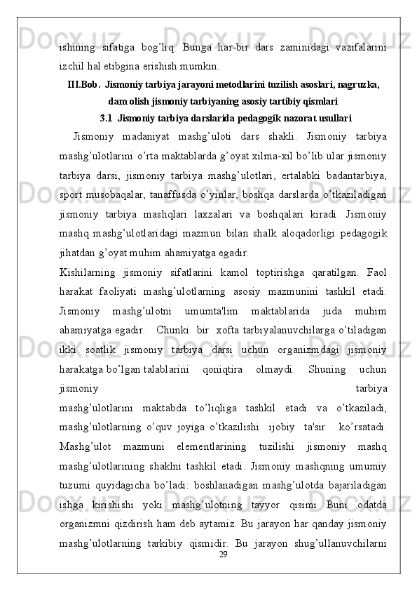 ishining   sifatiga   bog’liq.   Bunga   har-bir   dars   zaminidagi   vazifalarini
izchil hal etibgina erishish mumkin. 
III.Bob.  Jismoniy tarbiya jarayoni metodlarini tuzilish asoslari, nagruzka,
dam olish jismoniy tarbiyaning asosiy tartibiy qismlari
3.1    J i sm o n i y   ta r b i y a   d a r s la r i d a   p e d a gog i k  naz	orat usullari
Jismoniy   madaniyat   mashg’uloti   dars   shakli.   Jismoniy   tarbiya
mashg’ulotlarini o’rta maktablarda g’oyat xilma-xil bo’lib ular jismoniy
tarbiya   darsi,   jismoniy   tarbiya   mashg’ulotlari,   ertalabki   badantarbiya,
sport musobaqalar,  tanaffusda  o’yinlar,  boshqa darslarda  o’tkaziladigan
jismoniy   tarbiya   mashqlari   laxzalari   va   boshqalari   kiradi.   Jismoniy
mashq   mashg’ulotlaridagi   mazmun   bilan   shalk   aloqadorligi   p ѐ dagogik
jihatdan g’oyat muhim ahamiyatga egadir.
Kishilarning   jismoniy   sifatlarini   kamol   toptirishga   qaratilgan.   Faol
harakat   faoliyati   mashg’ulotlarning   asosiy   mazmunini   tashkil   etadi.
Jismoniy   mashg’ulotni   umumta'lim   maktablarida   juda   muhim
ahamiyatga egadir.     Chunki   bir   xofta tarbiyalanuvchilarga o’tiladigan
ikki   soatlik   jismoniy   tarbiya   darsi   uchun   organizmdagi   jismoniy
harakatga bo’lgan talablarini    qoniqtira    olmaydi.    Shuning    uchun
jismoniy         tarbiya
mashg’ulotlarini   maktabda   to’liqliga   tashkil   etadi   va   o’tkaziladi,
mashg’ulotlarning   o’quv   joyiga   o’tkazilishi     ijobiy     ta'sir       ko’rsatadi.
Mashg’ulot   mazmuni   el ѐ m ѐ ntlarining   tuzilishi   jismoniy   mashq
mashg’ulotlarining   shaklni   tashkil   etadi.   Jismoniy   mashqning   umumiy
tuzumi   quyidagicha   bo’ladi:   boshlanadigan   mashg’ulotda   bajariladigan
ishga   kirishishi   yoki   mashg’ulotning   tayyor   qisimi   Buni   odatda
organizmni qizdirish ham d ѐ b aytamiz. Bu jarayon har qanday jismoniy
mashg’ulotlarning   tarkibiy   qismidir.   Bu   jarayon   shug’ullanuvchilarni
29