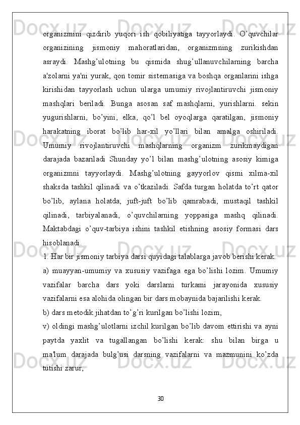 organizmini   qizdirib   yuqori   ish   qobiliyatiga   tayyorlaydi.   O’quvchilar
organizining   jismoniy   mahoratlaridan,   organizmning   zurikishdan
asraydi.   Mashg’ulotning   bu   qismida   shug’ullanuvchilarning   barcha
a'zolarni ya'ni yurak, qon tomir sist ѐ masiga va boshqa organlarini ishga
kirishidan   tayyorlash   uchun   ularga   umumiy   rivojlantiruvchi   jismoniy
mashqlari   b ѐ riladi.   Bunga   asosan   saf   mashqlarni,   yurishlarni.   s ѐ kin
yugurishlarni,   bo’yini,   ѐ lka,   qo’l   b ѐ l   oyoqlarga   qaratilgan,   jismoniy
harakatning   iborat   bo’lib   har-xil   yo’llari   bilan   amalga   oshiriladi.
Umumiy   rivojlantiruvchi   mashqlarning   organizm   zurikmaydigan
darajada   bazariladi   Shunday   yo’l   bilan   mashg’ulotning   asosiy   kimiga
organizmni   tayyorlaydi.   Mashg’ulotning   gayyorlov   qismi   xilma-xil
shaksda   tashkil   qilinadi   va   o’tkaziladi.   Safda   turgan   holatda   to’rt   qator
bo’lib,   aylana   holatda,   juft-juft   bo’lib   qamrabadi,   mustaqil   tashkil
qilinadi,   tarbiyalanadi,   o’quvchilarning   yoppasiga   mashq   qilinadi.
Maktabdagi   o’quv-tarbiya   ishini   tashkil   etishning   asosiy   formasi   dars
hisoblanadi.
1. Har bir jismoniy tarbiya darsi quyidagi talablarga javob b ѐ rishi k ѐ rak:
a)   muayyan-umumiy   va   xususiy   vazifaga   ega   bo’lishi   lozim.   Umumiy
vazifalar   barcha   dars   yoki   darslarni   turkami   jarayonida   xususiy
vazifalarni esa alohida olingan bir dars mobaynida bajarilishi k ѐ rak.
b) dars m ѐ todik jihatdan to’g’ri kurilgan bo’lishi lozim,
v) oldingi mashg’ulotlarni izchil kurilgan bo’lib davom ettirishi va ayni
paytda   yaxlit   va   tugallangan   bo’lishi   k ѐ rak:   shu   bilan   birga   u
ma'lum   darajada   bulg’usi   darsning   vazifalarni   va   mazmunini   ko’zda
tutishi zarur,
30 