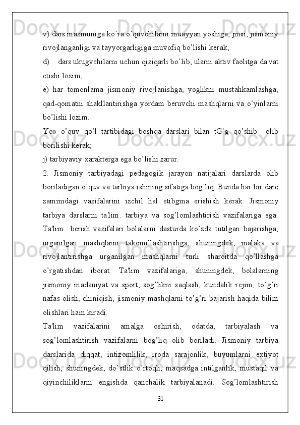v) dars mazmuniga ko’ra o’quvchilarni muayyan yoshiga, jinsi, jismoniy
rivojlanganligi va tayyorgarligiga muvofiq bo’lishi k ѐ rak; 
d)    dars ukugvchilarni uchun qiziqarli bo’lib, ularni aktiv faolitga da'vat
etishi lozim,
ѐ )   har   tomonlama   jismoniy   rivojlanishga,   yoglikni   mustahkamlashga,
qad-qomatni shakllantirishga yordam b ѐ ruvchi mashqlarni va o’yinlarni
bo’lishi lozim.
Yo»   o’quv   qo’l   tartibidagi   boshqa   darslari   bilan   tG`g   qo’shib     olib
borilishi k ѐ rak;
j) tarbiyaviy xarakt ѐ rga ega bo’lishi zarur.
2.   Jismoniy   tarbiyadagi   p ѐ dagogik   jarayon   natijalari   darslarda   olib
boriladigan o’quv va tarbiya ishining sifatiga bog’liq. Bunda har bir darc
zaminidagi   vazifalarini   izchil   hal   etibgina   erishish   k ѐ rak.   Jismoniy
tarbiya   darslarni   ta'lim.   tarbiya   va   sog’lomlashtirish   vazifalariga   ega.
Ta'lim     b ѐ rish   vazifalari   bolalarni   dasturda   ko’zda   tutilgan   bajarishga,
urganilgan   mashqlarni   takomillashtirishga,   shuningd ѐ k,   malaka   va
rivojlantirishga   urganilgan   mashqlarni   turli   sharoitda   qo’llashga
o’rgatishdan   iborat.   Ta'lim   vazifalariga,   shuningd ѐ k,   bolalarning
jismoniy   madaniyat   va   sport,   sog’likni   saqlash,   kundalik   r ѐ jim,   to’g’ri
nafas olish, chiniqish, jismoniy mashqlarni to’g’ri bajarish haqida bilim
olishlari ham kiradi. 
Ta'lim   vazifalarini   amalga   oshirish,   odatda,   tarbiyalash   va
sog’lomlashtirish   vazifalarni   bog’liq   olib   boriladi.   Jismoniy   tarbiya
darslarida   diqqat,   intizomlilik,   iroda   sarajonlik,   buyumlarni   extiyot
qilish,   shuningd ѐ k,   do’stlik   o’rtoqli,   maqsadga   intilganlik,   mustaqil   va
qiyinchiliklarni   ѐ ngishda   qanchalik   tarbiyalanadi.   Sog’lomlashtirish
31 