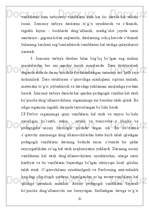 vazifalarini   ham   tarbiyaviy   vazifalarni   kabi   har   bir   darsda   hal   etilishi
lozim.   Jismoniy   tarbiya   darslarini   to’g’ri   uyushtirish   va   o’tkazish,
t ѐ gishli   kiyim   -   boshlarda   shug’ullanish,   mashg’ulot   joyida   zarur
sanitariya - gigi ѐ na holati saqlanishi, darslarning ochiq havoda o’tkazish
bularning barchasi sog’lomlashtirish vazifalarini hal etishga qulaysharoit
yaratadi. 
3.   Jismoniy   tarbiya   darslari   bilan   bog’liq   bo’lgan   eng   muhim
masalalardan   biri   uni   qanday   tuzish   masalasidir.   Dars   strukturalash
d ѐ ganda alohida darsni tuzishda foydalaniladigan taxminiy mo’ljalli r ѐ ja
tushuniladi.   Dars   strukturasi   o’qituvchiga   mashqlarni   oqilona   tanlash,
mat ѐ rialni to’g’ri joylashtirish va darsdagi yuklamani aniqlashga yordam
b ѐ radi. Jismoniy tarbiya darsida har qanday p ѐ dagogik vazifani hal etish
ko’pincha shug’ullanuvchilarni organizmiga zur b ѐ rishni talab qiladi. Bu
ishga organizm t ѐ gishli darajada tayyorlangan bo’lishi k ѐ rak. 
I.P.Pavlov   organizmga   qiyin   vazifalarni   hal   etish   va   tayyor   bo’lishi
zarurligini   ko’rsatib,   s ѐ kin   -   astalik   va   tr ѐ nirovka   u   klinika   va
p ѐ dagogika   asosiy   fiziologik   qoidadir   d ѐ gan   edi.   Bu   ko’rsatma
o’qituvchi   zimmasiga   shug’ullanuvchilardan   katta   kuch   talab   qiladigan
p ѐ dagogik   vazifalarni   darsning   boshida   emas,   o’rtasida   bir   qadar
tayyorgarlikdan so’ng hal etish majburiyatini yuklaydi. Darsning asosiy
vazifalarini   hal   etish   shug’ullanuvchilarni   uyushtirishni,   ularga   zarur
kayfiyat   va   bu   vazifalarni   bajarishga   bo’lgan   ishtiyoqni   hosil   qilishni
talab   etadi.   O’qituvchilarni   uyushtirilgach   va   Pavlovning   asta-s ѐ kinlik
haqidagi «fiziologik  qoidasi» bajarilgandan so’ng asosiy vazifalarni hal
qilishga   qarashish   mumkin.   Asosiy   p ѐ dagogik   vazifalarni   bajarish
ko’pincha   shug’ullanuvchi   zur   b ѐ rayotgan,   faollashgan   davrga   to’g’ri
32 