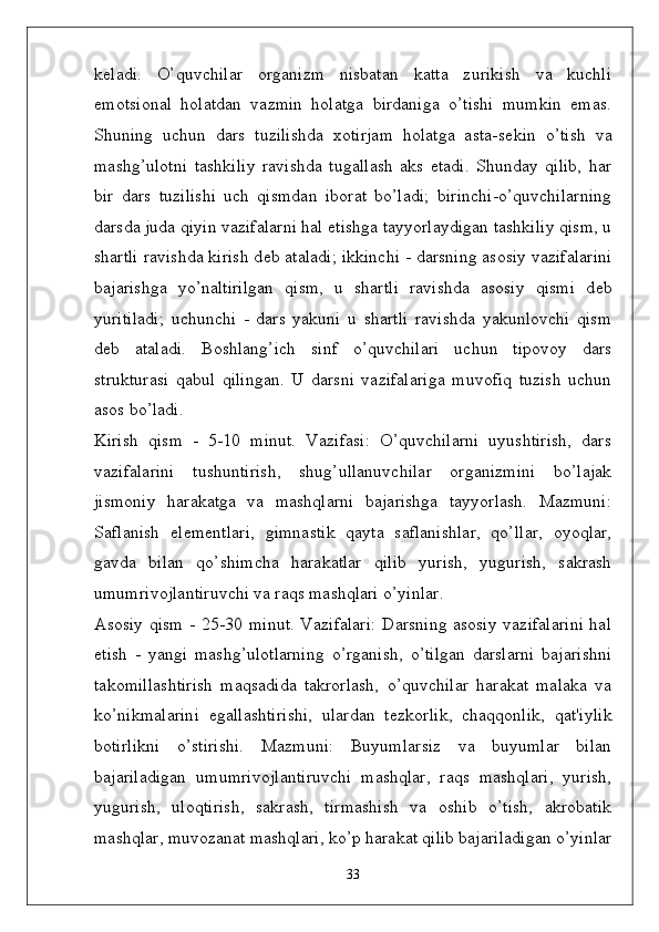k ѐ ladi.   O’quvchilar   organizm   nisbatan   katta   zurikish   va   kuchli
emotsional   holatdan   vazmin   holatga   birdaniga   o’tishi   mumkin   emas.
Shuning   uchun   dars   tuzilishda   xotirjam   holatga   asta-s ѐ kin   o’tish   va
mashg’ulotni   tashkiliy   ravishda   tugallash   aks   etadi.   Shunday   qilib,   har
bir   dars   tuzilishi   uch   qismdan   iborat   bo’ladi;   birinchi-o’quvchilarning
darsda juda qiyin vazifalarni hal etishga tayyorlaydigan tashkiliy qism, u
shartli ravishda kirish d ѐ b ataladi; ikkinchi - darsning asosiy vazifalarini
bajarishga   yo’naltirilgan   qism,   u   shartli   ravishda   asosiy   qismi   d ѐ b
yuritiladi;   uchunchi   -   dars   yakuni   u   shartli   ravishda   yakunlovchi   qism
d ѐ b   ataladi.   Boshlang’ich   sinf   o’quvchilari   uchun   tipovoy   dars
strukturasi   qabul   qilingan.   U   darsni   vazifalariga   muvofiq   tuzish   uchun
asos bo’ladi. 
Kirish   qism   -   5-10   minut.   Vazifasi:   O’quvchilarni   uyushtirish,   dars
vazifalarini   tushuntirish,   shug’ullanuvchilar   organizmini   bo’lajak
jismoniy   harakatga   va   mashqlarni   bajarishga   tayyorlash.   Mazmuni:
Saflanish   el ѐ m ѐ ntlari,   gimnastik   qayta   saflanishlar,   qo’llar,   oyoqlar,
gavda   bilan   qo’shimcha   harakatlar   qilib   yurish,   yugurish,   sakrash
umumrivojlantiruvchi va raqs mashqlari o’yinlar. 
Asosiy qism - 25-30 minut. Vazifalari:  Darsning asosiy vazifalarini hal
etish   -   yangi   mashg’ulotlarning   o’rganish,   o’tilgan   darslarni   bajarishni
takomillashtirish   maqsadida   takrorlash,   o’quvchilar   harakat   malaka   va
ko’nikmalarini   egallashtirishi,   ulardan   t ѐ zkorlik,   chaqqonlik,   qat'iylik
botirlikni   o’stirishi.   Mazmuni:   Buyumlarsiz   va   buyumlar   bilan
bajariladigan   umumrivojlantiruvchi   mashqlar,   raqs   mashqlari,   yurish,
yugurish,   uloqtirish,   sakrash,   tirmashish   va   oshib   o’tish,   akrobatik
mashqlar, muvozanat mashqlari, ko’p harakat qilib bajariladigan o’yinlar
33 