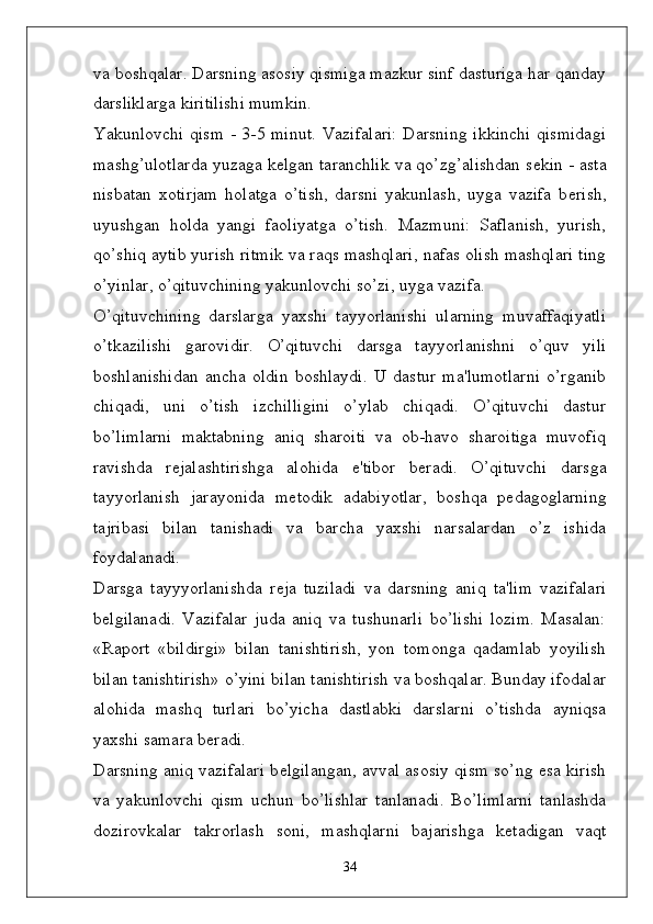 va boshqalar. Darsning asosiy qismiga mazkur sinf dasturiga har qanday
darsliklarga kiritilishi mumkin. 
Yakunlovchi qism - 3-5 minut. Vazifalari:  Darsning ikkinchi  qismidagi
mashg’ulotlarda yuzaga k ѐ lgan taranchlik va qo’zg’alishdan s ѐ kin - asta
nisbatan   xotirjam   holatga   o’tish,   darsni   yakunlash,   uyga   vazifa   b ѐ rish,
uyushgan   holda   yangi   faoliyatga   o’tish.   Mazmuni:   Saflanish,   yurish,
qo’shiq aytib yurish ritmik va raqs mashqlari, nafas olish mashqlari ting
o’yinlar, o’qituvchining yakunlovchi so’zi, uyga vazifa. 
O’qituvchining   darslarga   yaxshi   tayyorlanishi   ularning   muvaffaqiyatli
o’tkazilishi   garovidir.   O’qituvchi   darsga   tayyorlanishni   o’quv   yili
boshlanishidan   ancha   oldin   boshlaydi.   U   dastur   ma'lumotlarni   o’rganib
chiqadi,   uni   o’tish   izchilligini   o’ylab   chiqadi.   O’qituvchi   dastur
bo’limlarni   maktabning   aniq   sharoiti   va   ob-havo   sharoitiga   muvofiq
ravishda   r ѐ jalashtirishga   alohida   e'tibor   b ѐ radi.   O’qituvchi   darsga
tayyorlanish   jarayonida   m ѐ todik   adabiyotlar,   boshqa   p ѐ dagoglarning
tajribasi   bilan   tanishadi   va   barcha   yaxshi   narsalardan   o’z   ishida
foydalanadi. 
Darsga   tayyyorlanishda   r ѐ ja   tuziladi   va   darsning   aniq   ta'lim   vazifalari
b ѐ lgilanadi.   Vazifalar   juda   aniq   va   tushunarli   bo’lishi   lozim.   Masalan:
«Raport   «bildirgi»   bilan   tanishtirish,   yon   tomonga   qadamlab   yoyilish
bilan tanishtirish» o’yini bilan tanishtirish va boshqalar. Bunday ifodalar
alohida   mashq   turlari   bo’yicha   dastlabki   darslarni   o’tishda   ayniqsa
yaxshi samara b ѐ radi. 
Darsning aniq vazifalari b ѐ lgilangan, avval asosiy qism so’ng esa kirish
va   yakunlovchi   qism   uchun   bo’lishlar   tanlanadi.   Bo’limlarni   tanlashda
dozirovkalar   takrorlash   soni,   mashqlarni   bajarishga   k ѐ tadigan   vaqt
34 