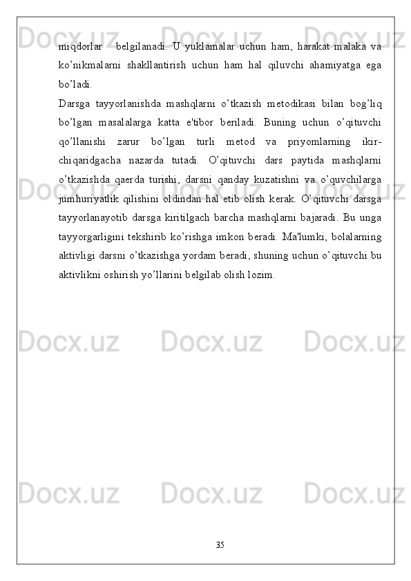 miqdorlar       b ѐ lgilanadi.   U   yuklamalar   uchun   ham,   harakat   malaka   va
ko’nikmalarni   shakllantirish   uchun   ham   hal   qiluvchi   ahamiyatga   ega
bo’ladi.
Darsga   tayyorlanishda   mashqlarni   o’tkazish   m ѐ todikasi   bilan   bog’liq
bo’lgan   masalalarga   katta   e'tibor   b ѐ riladi.   Buning   uchun   o’qituvchi
qo’llanishi   zarur   bo’lgan   turli   m ѐ tod   va   priyomlarning   ikir-
chiqaridgacha   nazarda   tutadi.   O’qituvchi   dars   paytida   mashqlarni
o’tkazishda   qa ѐ rda   turishi,   darsni   qanday   kuzatishni   va   o’quvchilarga
jumhuriyatlik   qilishini   oldindan   hal   etib   olish   k ѐ rak.   O’qituvchi   darsga
tayyorlanayotib   darsga   kiritilgach   barcha   mashqlarni   bajaradi.   Bu   unga
tayyorgarligini  t ѐ kshirib  ko’rishga  imkon  b ѐ radi. Ma'lumki,  bolalarning
aktivligi darsni o’tkazishga yordam b ѐ radi, shuning uchun o’qituvchi bu
aktivlikni oshirish yo’llarini b ѐ lgilab olish lozim.
35 