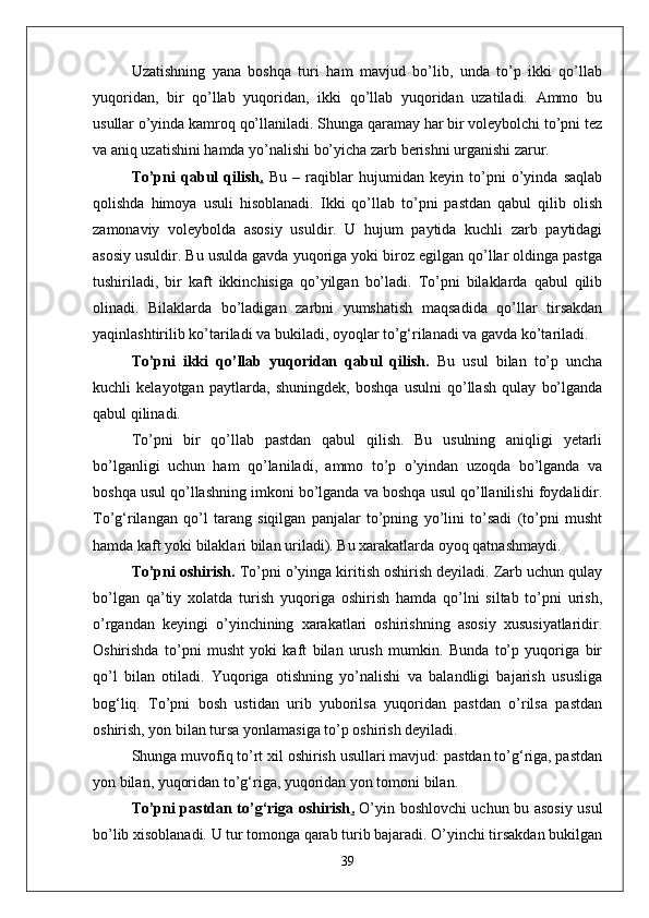 Uzatishning   yana   boshqa   turi   ham   mavjud   bо’lib,   unda   tо’p   ikki   qо’llab
yuqoridan,   bir   qо’llab   yuqoridan,   ikki   qо’llab   yuqoridan   uzatiladi.   Ammo   bu
usullar о’yinda kamroq qо’llaniladi. Shunga qaramay har bir voleybolchi tо’pni tez
va aniq uzatishini hamda yо’nalishi bо’yicha zarb berishni urganishi zarur.
Tо’pni   qabul   qilish .   Bu   –   raqiblar   hujumidan   keyin   tо’pni   о’yinda   saqlab
qolishda   himoya   usuli   hisoblanadi.   Ikki   qо’llab   tо’pni   pastdan   qabul   qilib   olish
zamonaviy   voleybolda   asosiy   usuldir.   U   hujum   paytida   kuchli   zarb   paytidagi
asosiy usuldir. Bu usulda gavda yuqoriga yoki biroz egilgan qо’llar oldinga pastga
tushiriladi,   bir   kaft   ikkinchisiga   qо’yilgan   bо’ladi.   Tо’pni   bilaklarda   qabul   qilib
olinadi.   Bilaklarda   bо’ladigan   zarbni   yumshatish   maqsadida   qо’llar   tirsakdan
yaqinlashtirilib kо’tariladi va bukiladi, oyoqlar tо’g‘rilanadi va gavda kо’tariladi.
Tо’pni   ikki   qо’llab   yuqoridan   qabul   qilish.   Bu   usul   bilan   tо’p   uncha
kuchli   kelayotgan   paytlarda,   shuningdek,   boshqa   usulni   qо’llash   qulay   bо’lganda
qabul qilinadi. 
Tо’pni   bir   qо’llab   pastdan   qabul   qilish.   Bu   usulning   aniqligi   yetarli
bо’lganligi   uchun   ham   qо’laniladi,   ammo   tо’p   о’yindan   uzoqda   bо’lganda   va
boshqa usul qо’llashning imkoni bо’lganda va boshqa usul qо’llanilishi foydalidir.
Tо’g‘rilangan   qо’l   tarang   siqilgan   panjalar   tо’pning   yо’lini   tо’sadi   (tо’pni   musht
hamda kaft yoki bilaklari bilan uriladi). Bu xarakatlarda oyoq qatnashmaydi.
Tо’pni oshirish.  Tо’pni о’yinga kiritish oshirish deyiladi. Zarb uchun qulay
bо’lgan   qa’tiy   xolatda   turish   yuqoriga   oshirish   hamda   qо’lni   siltab   tо’pni   urish,
о’rgandan   keyingi   о’yinchining   xarakatlari   oshirishning   asosiy   xususiyatlaridir.
Oshirishda   tо’pni   musht   yoki   kaft   bilan   urush   mumkin.   Bunda   tо’p   yuqoriga   bir
qо’l   bilan   otiladi.   Yuqoriga   otishning   yо’nalishi   va   balandligi   bajarish   ususliga
bog‘liq.   Tо’pni   bosh   ustidan   urib   yuborilsa   yuqoridan   pastdan   о’rilsa   pastdan
oshirish, yon bilan tursa yonlamasiga tо’p oshirish deyiladi. 
Shunga muvofiq tо’rt xil oshirish usullari mavjud: pastdan tо’g‘riga, pastdan
yon bilan, yuqoridan tо’g‘riga, yuqoridan yon tomoni bilan.
Tо’pni pastdan tо’g‘riga oshirish .   О’yin boshlovchi uchun bu asosiy usul
bо’lib xisoblanadi. U tur tomonga qarab turib bajaradi. О’yinchi tirsakdan bukilgan
39 