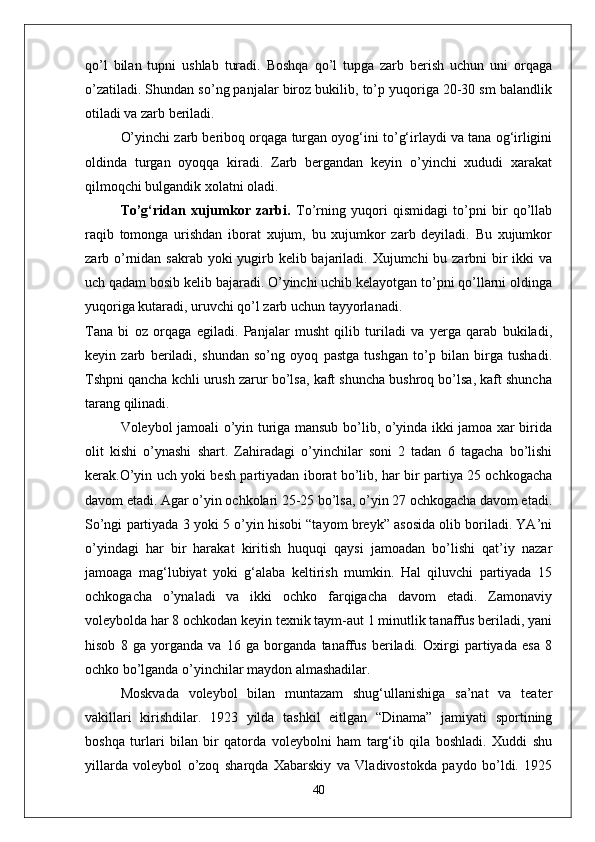 qо’l   bilan   tupni   ushlab   turadi.   Boshqa   qо’l   tupga   zarb   berish   uchun   uni   orqaga
о’zatiladi. Shundan sо’ng panjalar biroz bukilib, tо’p yuqoriga 20-30 sm balandlik
otiladi va zarb beriladi. 
О’yinchi zarb beriboq orqaga turgan oyog‘ini tо’g‘irlaydi va tana og‘irligini
oldinda   turgan   oyoqqa   kiradi.   Zarb   bergandan   keyin   о’yinchi   xududi   xarakat
qilmoqchi bulgandik xolatni oladi. 
Tо’g‘ridan   xujumkor   zarbi.   Tо’rning   yuqori   qismidagi   tо’pni   bir   qо’llab
raqib   tomonga   urishdan   iborat   xujum,   bu   xujumkor   zarb   deyiladi.   Bu   xujumkor
zarb о’rnidan sakrab yoki yugirb kelib bajariladi. Xujumchi  bu zarbni bir ikki  va
uch qadam bosib kelib bajaradi. О’yinchi uchib kelayotgan tо’pni qо’llarni oldinga
yuqoriga kutaradi, uruvchi qо’l zarb uchun tayyorlanadi. 
Tana   bi   oz   orqaga   egiladi.   Panjalar   musht   qilib   turiladi   va   yerga   qarab   bukiladi,
keyin   zarb   beriladi,   shundan   sо’ng   oyoq   pastga   tushgan   tо’p   bilan   birga   tushadi.
Tshpni qancha kchli urush zarur bо’lsa, kaft shuncha bushroq bо’lsa, kaft shuncha
tarang qilinadi. 
Voleybol jamoali о’yin turiga mansub bо’lib, о’yinda ikki jamoa xar birida
olit   kishi   о’ynashi   shart.   Zahiradagi   о’yinchilar   soni   2   tadan   6   tagacha   bо’lishi
kerak.О’yin uch yoki besh partiyadan iborat bо’lib, har bir partiya 25 ochkogacha
davom etadi. Agar о’yin ochkolari 25-25 bо’lsa, о’yin 27 ochkogacha davom etadi.
Sо’ngi partiyada 3 yoki 5 о’yin hisobi “tayom breyk” asosida olib boriladi. YA’ni
о’yindagi   har   bir   harakat   kiritish   huquqi   qaysi   jamoadan   bо’lishi   qat’iy   nazar
jamoaga   mag‘lubiyat   yoki   g‘alaba   keltirish   mumkin.   Hal   qiluvchi   partiyada   15
ochkogacha   о’ynaladi   va   ikki   ochko   farqigacha   davom   etadi.   Zamonaviy
voleybolda har 8 ochkodan keyin texnik taym-aut 1 minutlik tanaffus beriladi, yani
hisob   8   ga   yorganda   va   16   ga   borganda   tanaffus   beriladi.   Oxirgi   partiyada   esa   8
ochko bо’lganda о’yinchilar maydon almashadilar.
Moskvada   voleybol   bilan   muntazam   shug‘ullanishiga   sa’nat   va   teater
vakillari   kirishdilar.   1923   yilda   tashkil   eitlgan   “Dinama”   jamiyati   sportining
boshqa   turlari   bilan   bir   qatorda   voleybolni   ham   targ‘ib   qila   boshladi.   Xuddi   shu
yillarda   voleybol   о’zoq   sharqda   Xabarskiy   va   Vladivostokda   paydo   bо’ldi.   1925
40 