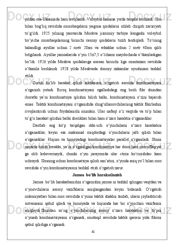 yildan esa Ukrainada ham rivojlandi. Voleybol hamma yerda tarqala boshladi. Shu
bilan   bog‘liq   ravishda   musobaqalarni   yagona   qoidalarni   ishlab   chiqish   zaruriyati
tо’g‘ildi.   1925   yilning   yanvarida   Moskva   jismoniy   tarbiya   kengashi   voleybol
bо’yicha   musobaqalarning   birinchi   rasmiy   qoidalarni   tuzib   tasdiqladi.   Tо’rning
balandligi   ayollar   uchun   2   metr   20sm   va   erkaklar   uchun   2   metr   40sm   qilib
belgilandi. Ayollar jamoalarida о’yin 15x7,5 о’lchami maydochada о’tkaziladigan
bо’ldi.   1926   yilda   Moskva   qoidalariga   asosan   birinchi   liga   muntazam   ravishda
о’tkazila   boshlandi.   1928   yilda   Moskvada   doimiy   xakamlar   uyushmasi   tashkil
etildi.
Guruh   bo‘lib   harakat   qilish   taktikasini   o‘rgatish   asosida   kombinatsiyani
o‘rganish   yotadi.   Biroq   kombinatsiyani   egallashdagi   eng   bosh   fikr   shundan
iboratki   ya’ni   kombinatsiya   qilishni   bilish   balki,   kombinatsiyani   o‘zini   bajarish
emas. Taktik kombinatsiyani o‘rganishda shug‘ullanuvchilarning taktik fikirlashni
rivojlantirish   uchun   foydalanishi   mumkin.   Ular   nafaqt   o‘z   vaqtida   va   to‘p   bilan
to‘g‘ri harakat qilishni balki sheriklari bilan ham o‘zaro haraktni o‘rganadilar.
Dastlab   eng   ko‘p   tarqalgan   ikki-uch   o‘yinchilarni   o‘zaro   harakatini
o‘rganadilar,   keyin   esa   maksimal   miqdordagi   o‘yinchilarni   jalb   qilish   bilan
o‘rganadilar.   Hujum   va   himoyadagi   kombinatsiyalar   parallel   o‘rganiladi.   Shuni
nazarda tutish kerakki, ya’ni o‘rganilgan kombinatsiya har doim ham muvoffaqiyat
ga   olib   kelavermaydi,   chunki   o‘yin   jarayonida   ular   «toza   ko‘rinishda»   kam
uchraydi. Shuning uchun kombinatsiya qilish san’atini, o‘yinda aniq yo‘l bilan mos
ravishda o‘yin kombinatsiyasini tashkil etish o‘rgatish zarur.
Jamoa  bo‘lib harakatlanish
Jamoa  bo‘lib harakatlanishni o‘rganishni jamoa ni tashkil qilingan vaqtdan va
o‘ynovchilarni   asosiy   vazifalarni   aniqlangandan   keyin   bolanadi.   O‘rgatish
imkoniyatlari bilan mos ravishda o‘yinni taktik shaklni tanlab, ularni joylashtirish
sistemasini   qabul   qiladi   va   himoyada   va   hujumda   har   bir   o‘yinchiin   vazifasini
aniqlaydi.Shundan   so‘ng   o‘yinchilarning   asosiy   o‘zaro   harakatini   va   to‘pni
o‘ynash   kombinatsiyasini   o‘rganadi,   mustaqil   ravishda   taktik   qarorni   yoki   fikirni
qabul qilishga o‘rganadi.
41 