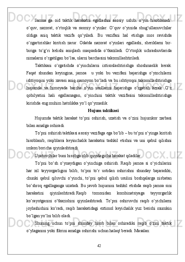 Jamoa   ga   oid   taktik   harakatni   egallashni   asosiy   uslubi   o‘yin   hisoblanadi:
o‘quv,   nazorat,   o‘rtoqlik   va   rasmiy   o‘yinlar.   O‘quv   o‘yinida   shug‘ullanuvchilar
oldiga   aniq   taktik   vazifa   qo‘yiladi.   Bu   vazifani   hal   etishga   mos   ravishda
o‘zgartirishlar   kiritish   zarur.   Odatda   nazorat   o‘yinlari   egallashi,   sheriklarni   bir-
biriga   to‘g‘ri   kelishi   aniqlash   maqsadida   o‘tkaziladi.   O‘rtoqlik   uchrashuvlarida
nimalarni o‘rgatilgan bo‘lsa, ularni barchasini takomillashtiriladi.
Taktikani   o‘rgatishda   o‘yinchilarni   ixtisoslashtirishga   shoshmaslik   kerak.
Faqat   shundan   keyingina,   jamoa     u   yoki   bu   vazifani   bajarishga   o‘yinchilarni
ishtiyoqini yoki xavasi aniq namoyon bo‘ladi va bu ishtiyoqni takomillashtirishga
hujumda   va   himoyada   barcha   o‘yin   usullarini   bajarishga   o‘rgatish   kerak.   O‘z
qobilyatini   hali   egallamagan,   o‘yinchini   taktik   vazifasini   takomillashtirishga
kirishda eng muhim hatolikka yo‘l qo‘ymaslik.
Hujum taktikasi
Hujumda   taktik   harakat   to‘pni   oshirish,   uzatish   va   o‘zini   hujumkor   zarbasi
bilan amalga oshiradi.
To‘pni oshirish taktikasi asosiy vazifaga ega bo‘lib – bu to‘pni o‘yinga kiritish
hisoblanib,   raqiblarni   keyinchalik   harakatni   tashkil   etishni   va   uni   qabul   qilishni
imkon boricha qiyinlashtiradi.
Uzatuvchilar buni hisobga olib quyidagicha harakat qiladilar.
To‘pni   bo‘sh   o‘ynaydigan   o‘yinchiga   oshirish.   Raqib   jamoa   si   o‘yichilarini
har   xil   tayyorgarligini   bilib,   to‘pni   to‘r   ustidan   oshirishni   shunday   bajaradiki,
chunki   qabul   qiluvchi   o‘yinchi,   to‘pni   qabul   qilish   usulini   boshqalarga   nisbatan
bo‘shroq egallaganga  uzatadi. Bu  javob hujumini  tashkil  etishda  raqib jamoa  sini
harakatini   qiyinlashtiradi.Raqib   tomonidan   kombinatsiyaga   tayyorgarlik
ko‘rayotganini   o‘tkazishini   qiyinlashtiradi.   To‘pni   oshiruvchi   raqib   o‘yichilarni
joylashishini   ko‘radi,   raqib   harakatidagi   extimol   keyichalik   yuz   berishi   mumkin
bo‘lgan yo‘lni bilib oladi. 
Shuning   uchun   to‘pni   shunday   hisob   bilan   oshiradiki   raqib   o‘zini   taktik
o‘ylaganini yoki fikrini amalga oshirishi uchun halaqt beradi. Masalan: 
42 