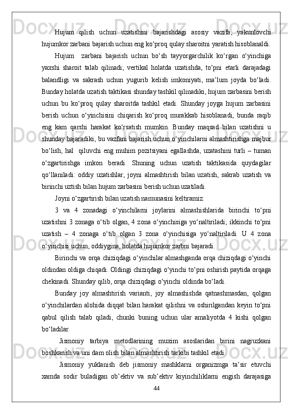 Hujum   qilish   uchun   uzatishini   bajarishdagi   asosiy   vazifa,   yakunlovchi
hujumkor zarbani bajarish uchun eng ko‘proq qulay sharoitni yaratish hisoblanaldi.
Hujum     zarbani   bajarish   uchun   bo‘sh   tayyorgarchilik   ko‘rgan   o‘yinchiga
yaxshi   sharoit   talab   qilinadi;   vertikal   holatda   uzatishda,   to‘pni   etarli   darajadagi
balandligi   va   sakrash   uchun   yugurib   kelish   imkoniyati,   ma’lum   joyda   bo‘ladi.
Bunday holatda uzatish taktikasi shunday tashkil qilinadiki, hujum zarbasini berish
uchun   bu   ko‘proq   qulay   sharoitda   tashkil   etadi.   Shunday   joyga   hujum   zarbasini
berish   uchun   o‘yinchisini   chiqarish   ko‘proq   murakkab   hisoblanadi,   bunda   raqib
eng   kam   qarshi   harakat   ko‘rsatish   mumkin.   Bunday   maqsad   bilan   uzatishni   u
shunday bajaradiki, bu vazfani bajarish uchun o‘yinchilarni almashtirishga majbur
bo‘lish,   hal     qiluvchi   eng   muhim   pozitsiyani   egallashda,   uzatashini   turli   –   tuman
o‘zgartirishga   imkon   beradi.   Shuning   uchun   uzatish   taktikasida   quydagilar
qo‘llaniladi:   oddiy   uzatishlar,   joyni   almashtirish   bilan   uzatish,   sakrab   uzatish   va
birinchi uztish bilan hujum zarbasini berish uchun uzatiladi.
Joyni o‘zgartirish bilan uzatish namunasini keltiramiz:
3   va   4   zonadagi   o‘yinchilarni   joylarini   almashishlarida   birinchi   to‘pni
uzatishni   3  zonaga   o‘tib  olgan,   4  zona   o‘yinchisiga   yo‘naltiriladi;   ikkinchi   to‘pni
uzatish   –   4   zonaga   o‘tib   olgan   3   zona   o‘yinchisiga   yo‘naltiriladi.   U   4   zona
o‘yinchisi uchun, oddiygina, holatda hujumkor zarbni bajaradi .
Birinchi va orqa chiziqdagi o‘yinchilar almashganda orqa chiziqdagi o‘yinchi
oldindan oldiga chiqadi. Oldingi chiziqdagi o‘yinchi to‘pni oshirish paytida orqaga
chekinadi. Shunday qilib, orqa chiziqdagi o‘yinchi oldinda bo‘ladi.
Bunday   joy   almashtirish   varianti,   joy   almashishda   qatnashmasdan,   qolgan
o‘yinchilardan  alohida diqqat   bilan harakat   qilishni   va oshirilgandan  keyin to‘pni
qabul   qilish   talab   qiladi,   chunki   buning   uchun   ular   amaliyotda   4   kishi   qolgan
bo‘ladilar.
Jismoniy   tarbiya   metodlarining   muxim   asoslaridan   birini   nagruzkani
boshkarish va uni dam olish bilan almashtirish tarkibi tashkil etadi.
Jismoniy   yuklanish   deb   jismoniy   mashklarni   organizmga   ta’sir   etuvchi
xamda   sodir   buladigan   ob’ektiv   va   sub’ektiv   kiyinchiliklarni   engish   darajasiga
44 