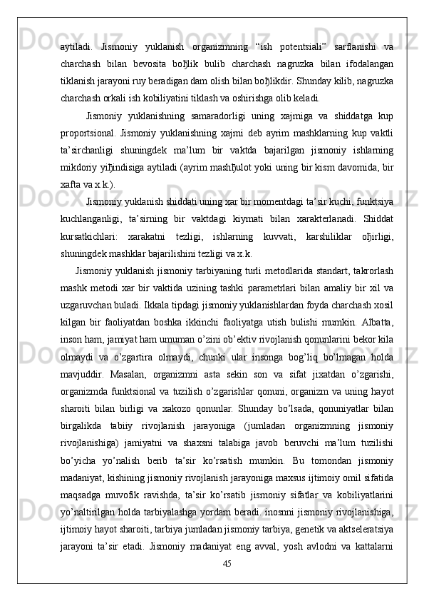 aytiladi.   Jismoniy   yuklanish   organizmning   “ish   potentsiali”   sarflanishi   va
charchash   bilan   bevosita   bo ђ lik   bulib   charchash   nagruzka   bilan   ifodalangan
tiklanish jarayoni ruy beradigan dam olish bilan bo ђ likdir. Shunday kilib, nagruzka
charchash orkali ish kobiliyatini tiklash va oshirishga olib keladi.
Jismoniy   yuklanishning   samaradorligi   uning   xajmiga   va   shiddatga   kup
proportsional.   Jismoniy   yuklanishning   xajmi   deb   ayrim   mashklarning   kup   vaktli
ta’sirchanligi   shuningdek   ma’lum   bir   vaktda   bajarilgan   jismoniy   ishlarning
mikdoriy yi ђ indisiga aytiladi (ayrim mash ђ ulot yoki uning bir kism davomida, bir
xafta va x.k.).
Jismoniy yuklanish shiddati uning xar bir momentdagi ta’sir kuchi, funktsiya
kuchlanganligi,   ta’sirning   bir   vaktdagi   kiymati   bilan   xarakterlanadi.   Shiddat
kursatkichlari:   xarakatni   tezligi,   ishlarning   kuvvati,   karshiliklar   o ђ irligi,
shuningdek mashklar bajarilishini tezligi va x.k.
Jismoniy  yuklanish  jismoniy  tarbiyaning  turli   metodlarida  standart,  takrorlash
mashk   metodi   xar   bir   vaktida   uzining   tashki   parametrlari   bilan   amaliy   bir   xil   va
uzgaruvchan buladi. Ikkala tipdagi jismoniy yuklanishlardan foyda charchash xosil
kilgan   bir   faoliyatdan   boshka   ikkinchi   faoliyatga   utish   bulishi   mumkin.   Albatta,
inson ham, jamiyat ham umuman o’zini ob’ektiv rivojlanish qonunlarini bekor kila
olmaydi   va   o’zgartira   olmaydi,   chunki   ular   insonga   bog’liq   bo’lmagan   holda
mavjuddir.   Masalan,   organizmni   asta   sekin   son   va   sifat   jixatdan   o’zgarishi,
organizmda   funktsional   va   tuzilish   o’zgarishlar   qonuni,   organizm   va   uning   hayot
sharoiti   bilan   birligi   va   xakozo   qonunlar.   Shunday   bo’lsada,   qonuniyatlar   bilan
birgalikda   tabiiy   rivojlanish   jarayoniga   (jumladan   organizmning   jismoniy
rivojlanishiga)   jamiyatni   va   shaxsni   talabiga   javob   beruvchi   ma’lum   tuzilishi
bo’yicha   yo’nalish   berib   ta’sir   ko’rsatish   mumkin.   Bu   tomondan   jismoniy
madaniyat, kishining jismoniy rivojlanish jarayoniga maxsus ijtimoiy omil sifatida
maqsadga   muvofik   ravishda,   ta’sir   ko’rsatib   jismoniy   sifatlar   va   kobiliyatlarini
yo’naltirilgan holda tarbiyalashga yordam  beradi. inosnni  jismoniy rivojlanishiga,
ijtimoiy hayot sharoiti, tarbiya jumladan jismoniy tarbiya, genetik va aktseleratsiya
jarayoni   ta’sir   etadi.   Jismoniy   madaniyat   eng   avval,   yosh   avlodni   va   kattalarni
45 