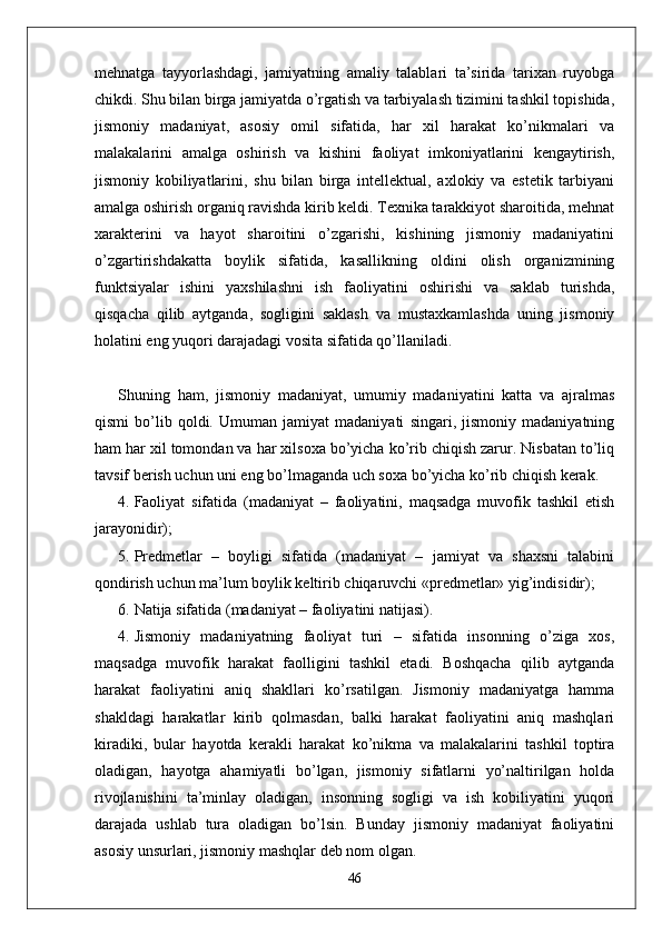 mehnatga   tayyorlashdagi,   jamiyatning   amaliy   talablari   ta’sirida   tarixan   ruyobga
chikdi. Shu bilan birga jamiyatda o’rgatish va tarbiyalash tizimini tashkil topishida,
jismoniy   madaniyat,   asosiy   omil   sifatida,   har   xil   harakat   ko’nikmalari   va
malakalarini   amalga   oshirish   va   kishini   faoliyat   imkoniyatlarini   kengaytirish,
jismoniy   kobiliyatlarini,   shu   bilan   birga   intellektual,   axlokiy   va   estetik   tarbiyani
amalga oshirish organiq ravishda kirib keldi. Texnika tarakkiyot sharoitida, mehnat
xarakterini   va   hayot   sharoitini   o’zgarishi,   kishining   jismoniy   madaniyatini
o’zgartirishdakatta   boylik   sifatida,   kasallikning   oldini   olish   organizmining
funktsiyalar   ishini   yaxshilashni   ish   faoliyatini   oshirishi   va   saklab   turishda,
qisqacha   qilib   aytganda,   sogligini   saklash   va   mustaxkamlashda   uning   jismoniy
holatini eng yuqori darajadagi vosita sifatida qo’llaniladi.
Shuning   ham,   jismoniy   madaniyat,   umumiy   madaniyatini   katta   va   ajralmas
qismi   bo’lib   qoldi.   Umuman   jamiyat   madaniyati   singari,   jismoniy   madaniyatning
ham har xil tomondan va har xilsoxa bo’yicha ko’rib chiqish zarur. Nisbatan to’liq
tavsif berish uchun uni eng bo’lmaganda uch soxa bo’yicha ko’rib chiqish kerak.
4. Faoliyat   sifatida   (madaniyat   –   faoliyatini,   maqsadga   muvofik   tashkil   etish
jarayonidir);
5. Predmetlar   –   boyligi   sifatida   (madaniyat   –   jamiyat   va   shaxsni   talabini
qondirish uchun ma’lum boylik keltirib chiqaruvchi «predmetlar» yig’indisidir);
6. Natija sifatida (madaniyat – faoliyatini natijasi).
4. Jismoniy   madaniyatning   faoliyat   turi   –   sifatida   insonning   o’ziga   xos,
maqsadga   muvofik   harakat   faolligini   tashkil   etadi.   Boshqacha   qilib   aytganda
harakat   faoliyatini   aniq   shakllari   ko’rsatilgan.   Jismoniy   madaniyatga   hamma
shakldagi   harakatlar   kirib   qolmasdan,   balki   harakat   faoliyatini   aniq   mashqlari
kiradiki,   bular   hayotda   kerakli   harakat   ko’nikma   va   malakalarini   tashkil   toptira
oladigan,   hayotga   ahamiyatli   bo’lgan,   jismoniy   sifatlarni   yo’naltirilgan   holda
rivojlanishini   ta’minlay   oladigan,   insonning   sogligi   va   ish   kobiliyatini   yuqori
darajada   ushlab   tura   oladigan   bo’lsin.   Bunday   jismoniy   madaniyat   faoliyatini
asosiy unsurlari, jismoniy mashqlar deb nom olgan.
46 