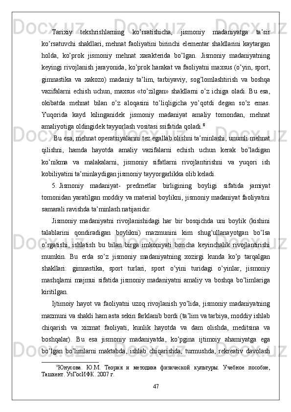 Tarixiy   tekshrishlarning   ko’rsatishicha,   jismoniy   madaniyatga   ta’sir
ko’rsatuvchi  shakllari, mehnat faoliyatini birinchi elementar  shakllarini  kaytargan
holda,   ko’prok   jismoniy   mehnat   xarakterida   bo’lgan.   Jismoniy   madaniyatning
keyingi rivojlanish jarayonida, ko’prok harakat va faoliyatni maxsus (o’yin, sport,
gimnastika   va   xakozo)   madaniy   ta’lim,   tarbiyaviy,   sog’lomlashtirish   va   boshqa
vazifalarni   echish   uchun,   maxsus   «to’zilgan»   shakllarni   o’z   ichiga   oladi.   Bu   esa,
okibatda   mehnat   bilan   o’z   aloqasini   to’liqligicha   yo’qotdi   degan   so’z   emas.
Yuqorida   kayd   kilinganidek   jismoniy   madaniyat   amaliy   tomondan,   mehnat
amaliyotiga oldingidek tayyorlash vositasi ssifatida qoladi. 8
 Bu esa, mehnat operatsiyalarini tez egallab olishni ta’minlashi, unumli mehnat
qilishni,   hamda   hayotda   amaliy   vazifalarni   echish   uchun   kerak   bo’ladigan
ko’nikma   va   malakalarni,   jismoniy   sifatlarni   rivojlantirishni   va   yuqori   ish
kobiliyatini ta’minlaydigan jismoniy tayyorgarlikka olib keladi.
5. Jismoniy   madaniyat-   predmetlar   birligining   boyligi   sifatida   jamiyat
tomonidan yaratilgan moddiy va material boylikni, jismoniy madaniyat faoliyatini
samarali ravishda ta’minlash natijasidir. 
Jismoniy   madaniyatni   rivojlanishidagi   har   bir   bosqichda   uni   boylik   (kishini
talablarini   qondiradigan   boylikni)   mazmunini   kim   shug’ullanayotgan   bo’lsa
o’rgatishi,   ishlatish   bu   bilan   birga   imkoniyati   boricha   keyinchalik   rivojlantirishi
mumkin.   Bu   erda   so’z   jismoniy   madaniyatning   xozirgi   kunda   ko’p   tarqalgan
shakllari:   gimnastika,   sport   turlari,   sport   o’yini   turidagi   o’yinlar,   jismoniy
mashqlarni   majmui   sifatida   jismoniy   madaniyatni   amaliy   va   boshqa   bo’limlariga
kiritilgan.
Ijtimoiy   hayot   va   faoliyatni   uzoq   rivojlanish   yo’lida,   jismoniy   madaniyatning
mazmuni va shakli ham asta sekin farklanib bordi (ta’lim va tarbiya, moddiy ishlab
chiqarish   va   xizmat   faoliyati,   kunlik   hayotda   va   dam   olishda,   meditsina   va
boshqalar).   Bu   esa   jismoniy   madaniyatda,   ko’pgina   ijtimoiy   ahamiyatga   ega
bo’lgan   bo’limlarni   maktabda,   ishlab   chiqarishda,   turmushda,   rekreativ   davolash
8
Юнусова.   Ю.М.   Тѐория   и   м	ѐтодика   физич	ѐской   культуры.   Уч	ѐбно	ѐ  пособи	ѐ,
Ташк	
ѐнт. УзГосИФК. 2007 г. 
47 