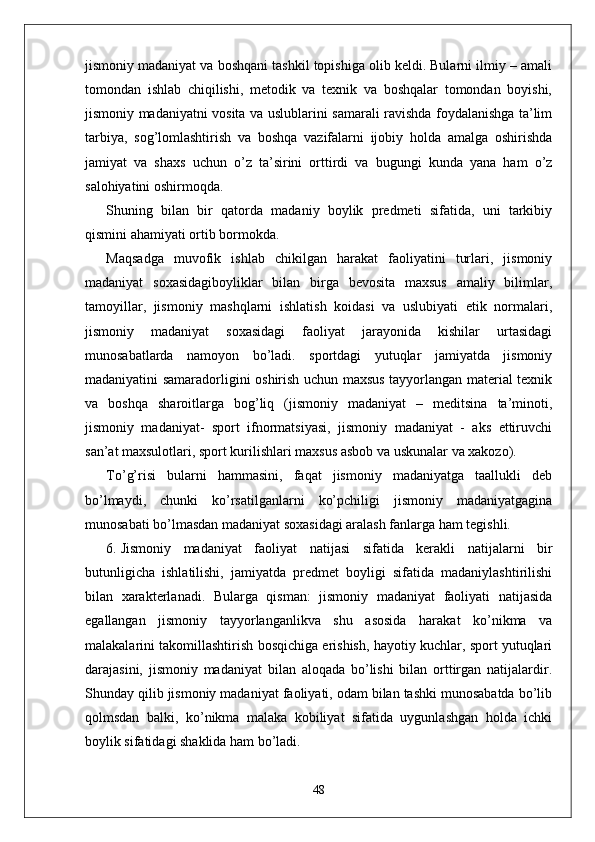 jismoniy madaniyat va boshqani tashkil topishiga olib keldi. Bularni ilmiy – amali
tomondan   ishlab   chiqilishi,   metodik   va   texnik   va   boshqalar   tomondan   boyishi,
jismoniy madaniyatni vosita va uslublarini samarali ravishda foydalanishga ta’lim
tarbiya,   sog’lomlashtirish   va   boshqa   vazifalarni   ijobiy   holda   amalga   oshirishda
jamiyat   va   shaxs   uchun   o’z   ta’sirini   orttirdi   va   bugungi   kunda   yana   ham   o’z
salohiyatini oshirmoqda.
Shuning   bilan   bir   qatorda   madaniy   boylik   predmeti   sifatida,   uni   tarkibiy
qismini ahamiyati ortib bormokda.
Maqsadga   muvofik   ishlab   chikilgan   harakat   faoliyatini   turlari,   jismoniy
madaniyat   soxasidagiboyliklar   bilan   birga   bevosita   maxsus   amaliy   bilimlar,
tamoyillar,   jismoniy   mashqlarni   ishlatish   koidasi   va   uslubiyati   etik   normalari,
jismoniy   madaniyat   soxasidagi   faoliyat   jarayonida   kishilar   urtasidagi
munosabatlarda   namoyon   bo’ladi.   sportdagi   yutuqlar   jamiyatda   jismoniy
madaniyatini samaradorligini oshirish uchun maxsus tayyorlangan material texnik
va   boshqa   sharoitlarga   bog’liq   (jismoniy   madaniyat   –   meditsina   ta’minoti,
jismoniy   madaniyat-   sport   ifnormatsiyasi,   jismoniy   madaniyat   -   aks   ettiruvchi
san’at maxsulotlari, sport kurilishlari maxsus asbob va uskunalar va xakozo).
To’g’risi   bularni   hammasini,   faqat   jismoniy   madaniyatga   taallukli   deb
bo’lmaydi,   chunki   ko’rsatilganlarni   ko’pchiligi   jismoniy   madaniyatgagina
munosabati bo’lmasdan madaniyat soxasidagi aralash fanlarga ham tegishli.
6. Jismoniy   madaniyat   faoliyat   natijasi   sifatida   kerakli   natijalarni   bir
butunligicha   ishlatilishi,   jamiyatda   predmet   boyligi   sifatida   madaniylashtirilishi
bilan   xarakterlanadi.   Bularga   qisman:   jismoniy   madaniyat   faoliyati   natijasida
egallangan   jismoniy   tayyorlanganlikva   shu   asosida   harakat   ko’nikma   va
malakalarini takomillashtirish bosqichiga erishish, hayotiy kuchlar, sport yutuqlari
darajasini,   jismoniy   madaniyat   bilan   aloqada   bo’lishi   bilan   orttirgan   natijalardir.
Shunday qilib jismoniy madaniyat faoliyati, odam bilan tashki munosabatda bo’lib
qolmsdan   balki,   ko’nikma   malaka   kobiliyat   sifatida   uygunlashgan   holda   ichki
boylik sifatidagi shaklida ham bo’ladi.
48 