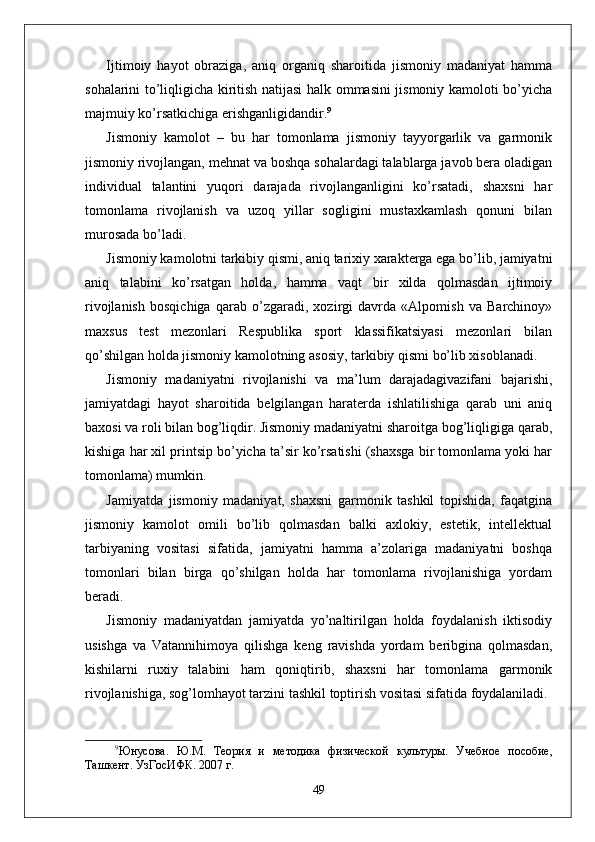 Ijtimoiy   hayot   obraziga,   aniq   organiq   sharoitida   jismoniy   madaniyat   hamma
sohalarini to’liqligicha kiritish natijasi halk ommasini jismoniy kamoloti bo’yicha
majmuiy ko’rsatkichiga erishganligidandir. 9
Jismoniy   kamolot   –   bu   har   tomonlama   jismoniy   tayyorgarlik   va   garmonik
jismoniy rivojlangan, mehnat va boshqa sohalardagi talablarga javob bera oladigan
individual   talantini   yuqori   darajada   rivojlanganligini   ko’rsatadi,   shaxsni   har
tomonlama   rivojlanish   va   uzoq   yillar   sogligini   mustaxkamlash   qonuni   bilan
murosada bo’ladi.
Jismoniy kamolotni tarkibiy qismi, aniq tarixiy xarakterga ega bo’lib, jamiyatni
aniq   talabini   ko’rsatgan   holda,   hamma   vaqt   bir   xilda   qolmasdan   ijtimoiy
rivojlanish   bosqichiga   qarab   o’zgaradi,   xozirgi   davrda   «Alpomish   va   Barchinoy»
maxsus   test   mezonlari   Respublika   sport   klassifikatsiyasi   mezonlari   bilan
qo’shilgan holda jismoniy kamolotning asosiy, tarkibiy qismi bo’lib xisoblanadi. 
Jismoniy   madaniyatni   rivojlanishi   va   ma’lum   darajadagivazifani   bajarishi,
jamiyatdagi   hayot   sharoitida   belgilangan   haraterda   ishlatilishiga   qarab   uni   aniq
baxosi va roli bilan bog’liqdir. Jismoniy madaniyatni sharoitga bog’liqligiga qarab,
kishiga har xil printsip bo’yicha ta’sir ko’rsatishi (shaxsga bir tomonlama yoki har
tomonlama) mumkin.
Jamiyatda   jismoniy   madaniyat,   shaxsni   garmonik   tashkil   topishida,   faqatgina
jismoniy   kamolot   omili   bo’lib   qolmasdan   balki   axlokiy,   estetik,   intellektual
tarbiyaning   vositasi   sifatida,   jamiyatni   hamma   a’zolariga   madaniyatni   boshqa
tomonlari   bilan   birga   qo’shilgan   holda   har   tomonlama   rivojlanishiga   yordam
beradi.
Jismoniy   madaniyatdan   jamiyatda   yo’naltirilgan   holda   foydalanish   iktisodiy
usishga   va   Vatannihimoya   qilishga   keng   ravishda   yordam   beribgina   qolmasdan,
kishilarni   ruxiy   talabini   ham   qoniqtirib,   shaxsni   har   tomonlama   garmonik
rivojlanishiga, sog’lomhayot tarzini tashkil toptirish vositasi sifatida foydalaniladi.
9
Юнусова.   Ю.М.   Тѐория   и   м	ѐтодика   физич	ѐской   культуры.   Уч	ѐбно	ѐ  пособи	ѐ,
Ташк	
ѐнт. УзГосИФК. 2007 г. 
49 