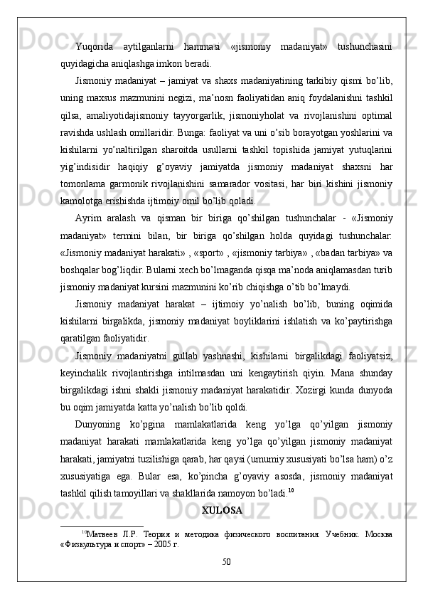 Yuqorida   aytilganlarni   hammasi   «jismoniy   madaniyat»   tushunchasini
quyidagicha aniqlashga imkon beradi.
Jismoniy   madaniyat   –  jamiyat   va  shaxs   madaniyatining   tarkibiy   qismi   bo’lib,
uning  maxsus   mazmunini   negizi,   ma’ nosn   faoliyatidan   aniq   foydalanishni   tashkil
qilsa,   amaliyotidajismoniy   tayyorgarlik,   jismoniyholat   va   rivojlanishini   optimal
ravishda ushlash omillaridir. Bunga: faoliyat va uni o’sib borayotgan yoshlarini va
kishilarni   yo’naltirilgan   sharoitda   usullarni   tashkil   topishida   jamiyat   yutuqlarini
yig’indisidir   haqiqiy   g’oyaviy   jamiyatda   jismoniy   madaniyat   shaxsni   har
tomonlama   garmonik   rivojlanishini   samarador   vositasi,   har   biri   kishini   jismoniy
kamolotga erishishda ijtimoiy omil bo’lib qoladi.
Ayrim   aralash   va   qisman   bir   biriga   qo’shilgan   tushunchalar   -   «Jismoniy
madaniyat»   termini   bilan,   bir   biriga   qo’shilgan   holda   quyidagi   tushunchalar:
«Jismoniy madaniyat harakati» , «sport» , «jismoniy tarbiya» , «badan tarbiya» va
boshqalar bog’liqdir. Bularni xech bo’lmaganda qisqa ma’noda aniqlamasdan turib
jismoniy madaniyat kursini mazmunini ko’rib chiqishga o’tib bo’lmaydi.
Jismoniy   madaniyat   harakat   –   ijtimoiy   yo’nalish   bo’lib,   buning   oqimida
kishilarni   birgalikda,   jismoniy   madaniyat   boyliklarini   ishlatish   va   ko’paytirishga
qaratilgan faoliyatidir.
Jismoniy   madaniyatni   gullab   yashnashi,   kishilarni   birgalikdagi   faoliyatsiz,
keyinchalik   rivojlantirishga   intilmasdan   uni   kengaytirish   qiyin.   Mana   shunday
birgalikdagi   ishni   shakli   jismoniy   madaniyat   harakatidir.   Xozirgi   kunda   dunyoda
bu oqim jamiyatda katta yo’nalish bo’lib qoldi.
Dunyoning   ko’pgina   mamlakatlarida   keng   yo’lga   qo’yilgan   jismoniy
madaniyat   harakati   mamlakatlarida   keng   yo’lga   qo’yilgan   jismoniy   madaniyat
harakati, jamiyatni tuzilishiga qarab, har qaysi (umumiy xususiyati bo’lsa ham) o’z
xususiyatiga   ega.   Bular   esa,   ko’pincha   g’oyaviy   asosda,   jismoniy   madaniyat
tashkil qilish tamoyillari va shakllarida namoyon bo’ladi. 10
XULOSA
10
Матвѐѐв   Л.Р.   Т	ѐория   и   м	ѐтодика   физич	ѐского   воспитания.   Уч	ѐбник.   Москва
«Физкультура и спорт» – 2005 г.
50 