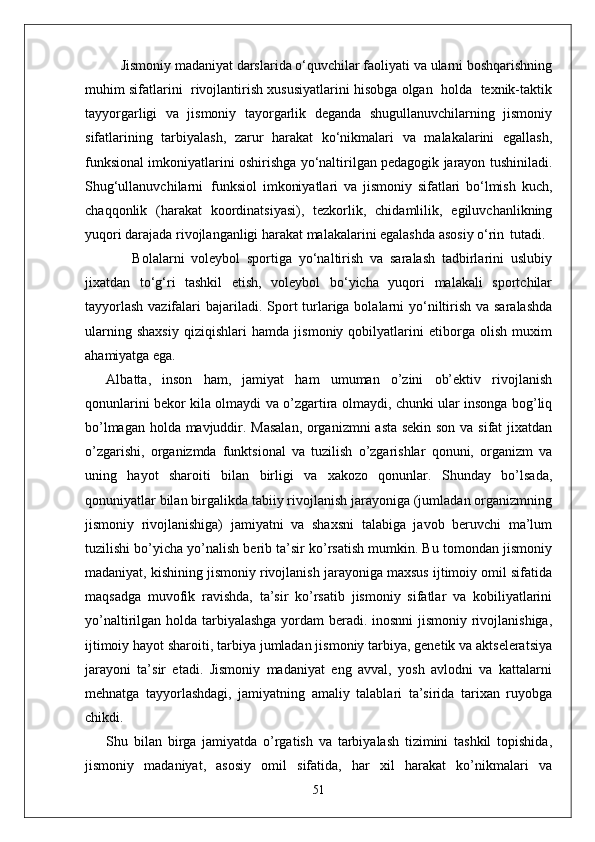 Jismoniy madaniyat darslarida o‘quvchilar faoliyati va ularni boshqarishning
muhim sifatlarini  rivojlantirish xususiyatlarini hisobga olgan  holda  texnik-taktik
tayyorgarligi   va   jismoniy   tayorgarlik   deganda   shugullanuvchilarning   jismoniy
sifatlarining   tarbiyalash,   zarur   harakat   ko‘nikmalari   va   malakalarini   egallash,
funksional imkoniyatlarini oshirishga yo‘naltirilgan pedagogik jarayon tushiniladi.
Shug‘ullanuvchilarni   funksiol   imkoniyatlari   va   jismoniy   sifatlari   bo‘lmish   kuch,
chaqqonlik   (harakat   koordinatsiyasi),   tezkorlik,   chidamlilik,   egiluvchanlikning
yuqori darajada rivojlanganligi harakat malakalarini egalashda asosiy o‘rin   tutadi.
Bolalarni   voleybol   sportiga   yo‘naltirish   va   saralash   tadbirlarini   uslubiy
jixatdan   to‘g‘ri   tashkil   etish,   voleybol   bo‘yicha   yuqori   malakali   sportchilar
tayyorlash  vazifalari  bajariladi.   Sport  turlariga bolalarni  yo‘niltirish va saralashda
ularning   shaxsiy   qiziqishlari   hamda   jismoniy   qobilyatlarini   etiborga   olish   muxim
ahamiyatga ega.
Albatta,   inson   ham,   jamiyat   ham   umuman   o’zini   ob’ektiv   rivojlanish
qonunlarini bekor kila olmaydi va o’zgartira olmaydi, chunki ular insonga bog’liq
bo’lmagan holda mavjuddir. Masalan, organizmni asta sekin son va sifat jixatdan
o’zgarishi,   organizmda   funktsional   va   tuzilish   o’zgarishlar   qonuni,   organizm   va
uning   hayot   sharoiti   bilan   birligi   va   xakozo   qonunlar.   Shunday   bo’lsada,
qonuniyatlar bilan birgalikda tabiiy rivojlanish jarayoniga (jumladan organizmning
jismoniy   rivojlanishiga)   jamiyatni   va   shaxsni   talabiga   javob   beruvchi   ma’lum
tuzilishi bo’yicha yo’nalish berib ta’sir ko’rsatish mumkin. Bu tomondan jismoniy
madaniyat, kishining jismoniy rivojlanish jarayoniga maxsus ijtimoiy omil sifatida
maqsadga   muvofik   ravishda,   ta’sir   ko’rsatib   jismoniy   sifatlar   va   kobiliyatlarini
yo’naltirilgan holda tarbiyalashga yordam  beradi. inosnni  jismoniy rivojlanishiga,
ijtimoiy hayot sharoiti, tarbiya jumladan jismoniy tarbiya, genetik va aktseleratsiya
jarayoni   ta’sir   etadi.   Jismoniy   madaniyat   eng   avval,   yosh   avlodni   va   kattalarni
mehnatga   tayyorlashdagi,   jamiyatning   amaliy   talablari   ta’sirida   tarixan   ruyobga
chikdi. 
Shu   bilan   birga   jamiyatda   o’rgatish   va   tarbiyalash   tizimini   tashkil   topishida,
jismoniy   madaniyat,   asosiy   omil   sifatida,   har   xil   harakat   ko’nikmalari   va
51 