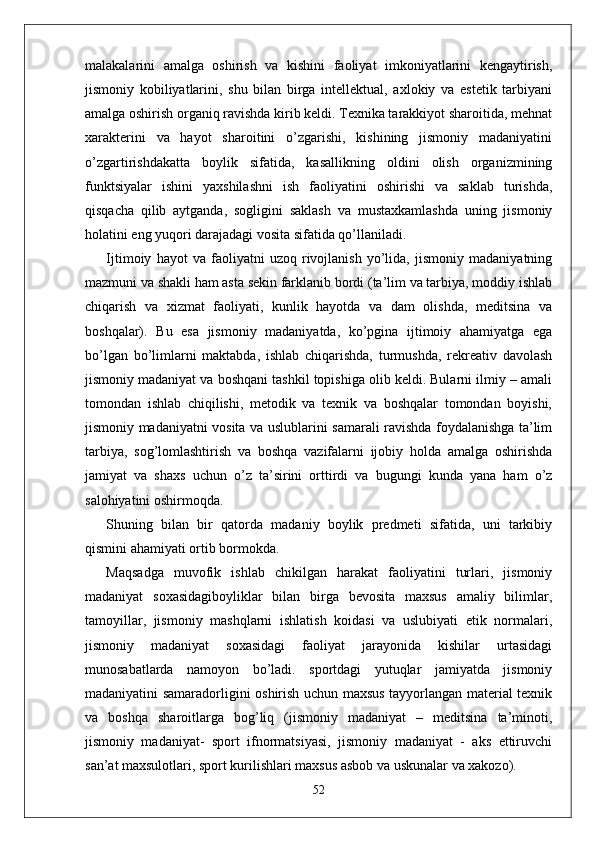 malakalarini   amalga   oshirish   va   kishini   faoliyat   imkoniyatlarini   kengaytirish,
jismoniy   kobiliyatlarini,   shu   bilan   birga   intellektual,   axlokiy   va   estetik   tarbiyani
amalga oshirish organiq ravishda kirib keldi. Texnika tarakkiyot sharoitida, mehnat
xarakterini   va   hayot   sharoitini   o’zgarishi,   kishining   jismoniy   madaniyatini
o’zgartirishdakatta   boylik   sifatida,   kasallikning   oldini   olish   organizmining
funktsiyalar   ishini   yaxshilashni   ish   faoliyatini   oshirishi   va   saklab   turishda,
qisqacha   qilib   aytganda,   sogligini   saklash   va   mustaxkamlashda   uning   jismoniy
holatini eng yuqori darajadagi vosita sifatida qo’llaniladi.
Ijtimoiy   hayot   va   faoliyatni   uzoq   rivojlanish   yo’lida,   jismoniy   madaniyatning
mazmuni va shakli ham asta sekin farklanib bordi (ta’lim va tarbiya, moddiy ishlab
chiqarish   va   xizmat   faoliyati,   kunlik   hayotda   va   dam   olishda,   meditsina   va
boshqalar).   Bu   esa   jismoniy   madaniyatda,   ko’pgina   ijtimoiy   ahamiyatga   ega
bo’lgan   bo’limlarni   maktabda,   ishlab   chiqarishda,   turmushda,   rekreativ   davolash
jismoniy madaniyat va boshqani tashkil topishiga olib keldi. Bularni ilmiy – amali
tomondan   ishlab   chiqilishi,   metodik   va   texnik   va   boshqalar   tomondan   boyishi,
jismoniy madaniyatni vosita va uslublarini samarali ravishda foydalanishga ta’lim
tarbiya,   sog’lomlashtirish   va   boshqa   vazifalarni   ijobiy   holda   amalga   oshirishda
jamiyat   va   shaxs   uchun   o’z   ta’sirini   orttirdi   va   bugungi   kunda   yana   ham   o’z
salohiyatini oshirmoqda.
Shuning   bilan   bir   qatorda   madaniy   boylik   predmeti   sifatida,   uni   tarkibiy
qismini ahamiyati ortib bormokda.
Maqsadga   muvofik   ishlab   chikilgan   harakat   faoliyatini   turlari,   jismoniy
madaniyat   soxasidagiboyliklar   bilan   birga   bevosita   maxsus   amaliy   bilimlar,
tamoyillar,   jismoniy   mashqlarni   ishlatish   koidasi   va   uslubiyati   etik   normalari,
jismoniy   madaniyat   soxasidagi   faoliyat   jarayonida   kishilar   urtasidagi
munosabatlarda   namoyon   bo’ladi.   sportdagi   yutuqlar   jamiyatda   jismoniy
madaniyatini samaradorligini oshirish uchun maxsus tayyorlangan material texnik
va   boshqa   sharoitlarga   bog’liq   (jismoniy   madaniyat   –   meditsina   ta’minoti,
jismoniy   madaniyat-   sport   ifnormatsiyasi,   jismoniy   madaniyat   -   aks   ettiruvchi
san’at maxsulotlari, sport kurilishlari maxsus asbob va uskunalar va xakozo).
52 