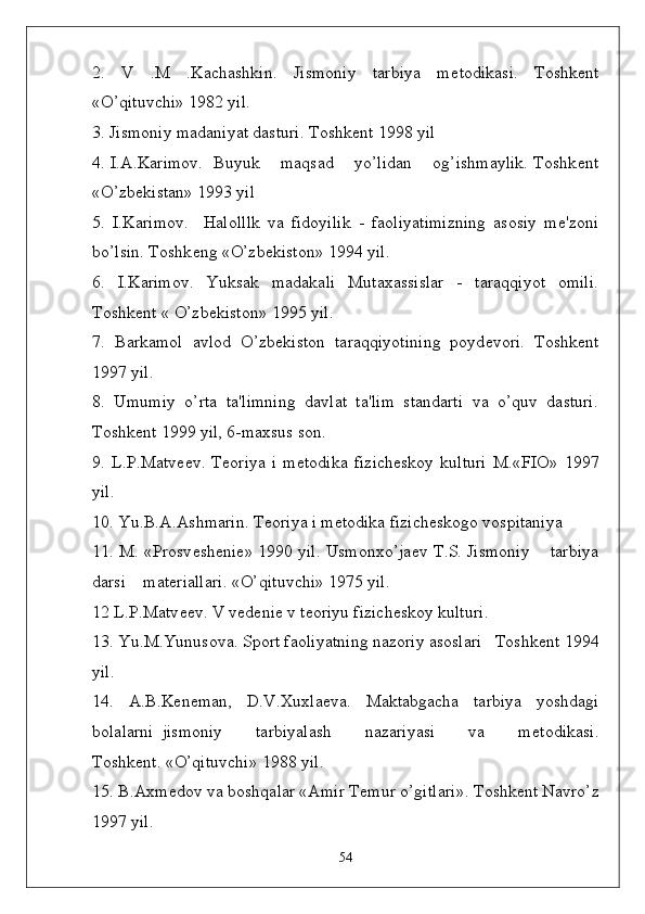 2.   V   .M   .Kachashkin.   Jismoniy   tarbiya   m ѐ todikasi.   Toshk ѐ nt
«O’qituvchi» 1982 yil.
3. Jismoniy madaniyat dasturi. Toshk ѐ nt 1998 yil
4. I.A.Karimov.  Buyuk    maqsad    yo’lidan    og’ishmaylik. Toshk ѐ nt
«O’zb ѐ kistan» 1993 yil
5.   I.Karimov.     Halolllk   va   fidoyilik   -   faoliyatimizning   asosiy   m ѐ 'zoni
bo’lsin. Toshk ѐ ng «O’zb ѐ kiston» 1994 yil.
6.   I.Karimov.   Yuksak   madakali   Mutaxassislar   -   taraqqiyot   omili.
Toshk ѐ nt « O’zb ѐ kiston» 1995 yil.
7.   Barkamol   avlod   O’zb ѐ kiston   taraqqiyotining   poyd ѐ vori.   Toshk ѐ nt
1997 yil.
8.   Umumiy   o’rta   ta'limning   davlat   ta'lim   standarti   va   o’quv   dasturi.
Toshk ѐ nt 1999 yil, 6-maxsus son.
9.   L.P.Matv ѐѐ v.   T ѐ oriya   i   m ѐ todika   fizich ѐ skoy   kulturi   M.«FIO»   1997
yil.
10. Yu.B.A.Ashmarin. T ѐ oriya i m ѐ todika fizich ѐ skogo vospitaniya
11. M. «Prosv ѐ sh ѐ ni ѐ » 1990 yil. Usmonxo’ja ѐ v T.S. Jismoniy    tarbiya
darsi    mat ѐ riallari. «O’qituvchi» 1975 yil.
12 L.P.Matv ѐ
ѐ v. V v ѐ d ѐ ni ѐ  v t ѐ oriyu fizich ѐ skoy kulturi.   
13. Yu.M.Yunusova. Sport faoliyatning nazoriy asoslari   Toshk ѐ nt 1994
yil. 
14.   A.B.K ѐ n ѐ man,   D.V.Xuxla ѐ va.   Maktabgacha   tarbiya   yoshdagi
bolalarni   jismoniy         tarbiyalash         nazariyasi         va         m ѐ todikasi.
Toshk ѐ nt. «O’qituvchi» 1988 yil. 
15. B.Axm ѐ dov va boshqalar «Amir T ѐ mur o’gitlari». Toshk ѐ nt Navro’z
1997 yil.
54 