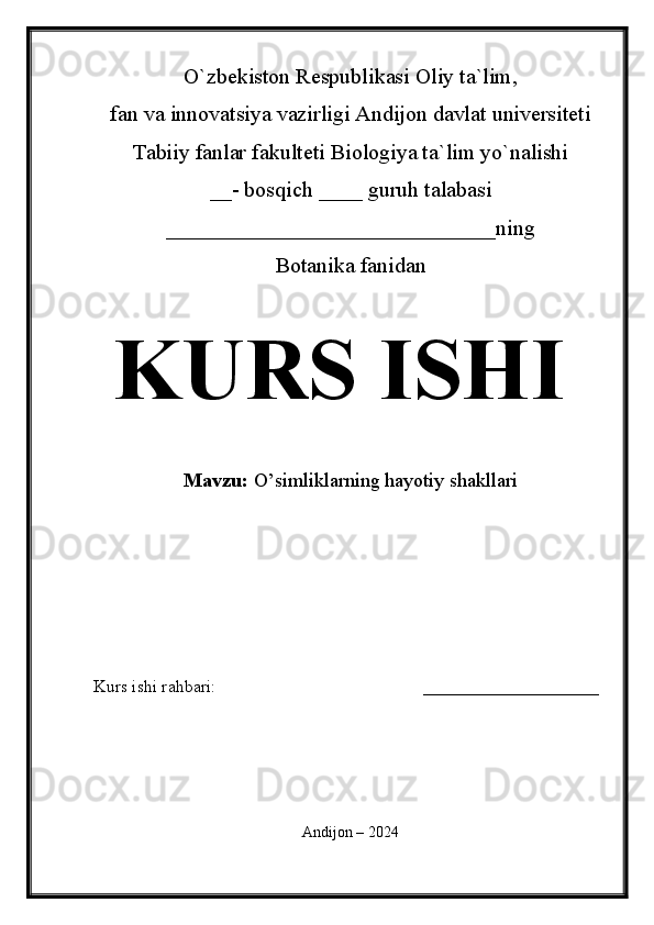 O`zbekiston Respublikasi Oliy ta`lim,
fan va innovatsiya vazirligi Andijon davlat universiteti 
Tabiiy fanlar fakulteti Biologiya ta`lim yo`nalishi 
__- bosqich ____ guruh talabasi
______________________________ning
Botanika fanidan   
KURS ISHI
Mavzu:   O’simliklarning hayotiy shakllari
  
Kurs ishi rahbari:                                               ____________________
 
Andijon – 2024 