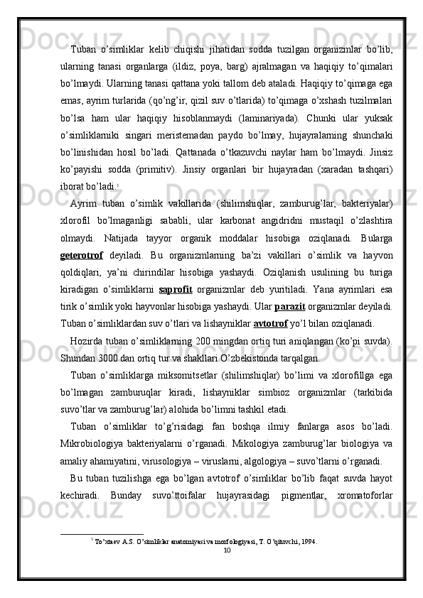 Tuban   o’simliklar   kelib   chiqishi   jihatidan   sodda   tuzilgan   organizmlar   bo’lib,
ularning   tanasi   organlarga   (ildiz,   poya,   barg)   ajralmagan   va   haqiqiy   to’qimalari
bo’lmaydi. Ularning tanasi qattana yoki tallom deb ataladi. Haqiqiy to’qimaga ega
emas, ayrim turlarida (qo’ng’ir, qizil suv o’tlarida) to’qimaga o’xshash tuzilmalari
bo’lsa   ham   ular   haqiqiy   hisoblanmaydi   (laminariyada).   Chunki   ular   yuksak
o’simliklarniki   singari   meristemadan   paydo   bo’lmay,   hujayralarning   shunchaki
bo’linishidan   hosil   bo’ladi.   Qattanada   o’tkazuvchi   naylar   ham   bo’lmaydi.   Jinsiz
ko’payishi   sodda   (primitiv).   Jinsiy   organlari   bir   hujayradan   (xaradan   tashqari)
iborat bo’ladi. 3
Ayrim   tuban   o’simlik   vakillarida   (shilimshiqlar,   zamburug’lar,   bakteriyalar)
xlorofil   bo’lmaganligi   sababli,   ular   karbonat   angidridni   mustaqil   o’zlashtira
olmaydi.   Natijada   tayyor   organik   moddalar   hisobiga   oziqlanadi.   Bularga
geterotrof   deyiladi.   Bu   organizmlarning   ba’zi   vakillari   o’simlik   va   hayvon
qoldiqlari,   ya’ni   chirindilar   hisobiga   yashaydi.   Oziqlanish   usulining   bu   turiga
kiradigan   o’simliklarni   saprofit   organizmlar   deb   yuritiladi.   Yana   ayrimlari   esa
tirik o’simlik yoki hayvonlar hisobiga yashaydi. Ular  parazit  organizmlar deyiladi.
Tuban o’simliklardan suv o’tlari va lishayniklar  avtotrof  yo’l bilan oziqlanadi.
Hozirda tuban o’simliklarning 200 mingdan ortiq turi aniqlangan (ko’pi suvda).
Shundan 3000 dan ortiq tur va shakllari O’zbekistonda tarqalgan. 
Tuban   o’simliklarga   miksomitsetlar   (shilimshiqlar)   bo’limi   va   xlorofillga   ega
bo’lmagan   zamburuqlar   kiradi,   lishayniklar   simbioz   organizmlar   (tarkibida
suvo’tlar va zamburug’lar) alohida bo’limni tashkil etadi. 
Tuban   o’simliklar   to’g’risidagi   fan   boshqa   ilmiy   fanlarga   asos   bo’ladi.
Mikrobiologiya   bakteriyalarni   o’rganadi.   Mikologiya   zamburug’lar   biologiya   va
amaliy ahamiyatini, virusologiya – viruslarni, algologiya – suvo’tlarni o’rganadi. 
Bu   tuban   tuzilishga   ega   bo’lgan   avtotrof   o’simliklar   bo’lib   faqat   suvda   hayot
kechiradi.   Bunday   suvo’ttoifalar   hujayrasidagi   pigmentlar,   xromatoforlar
3
  To’xtaev A.S. O’simliklar anatomiyasi va morfologiyasi, T. O’qituvchi, 1994.
10 