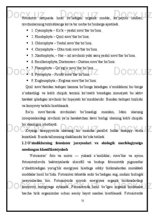 fotosintez   natijasida   hosil   bo’ladigan   organik   modda,   ko’payish   usullari,
xivchinlarining tuzilishlariga ko’ra bir necha bo’limlarga ajratiladi. 
 1. Cyanophyta – Ko’k – yashil suvo’tlar bo’limi. 
 2. Rhodophyta – Qizil suvo’tlar bo’limi. 
 3. Chlorophyta – Yashil suvo’tlar bo’limi. 
 4. Chrysophyta – Oltin tusli suvo’tlar bo’limi. 
 5. Xanthophyta, – Har – xil xivchinli yoki sariq yashil suvo’tlar bo’limi.
 6. Bacillariophyta, Diatomeae – Diatom suvo’tlar bo’limi. 
 7. Phaeophyta – Qo’ng’ir suvo’tlar bo’limi. 
 8. Pyrrophyta – Pirofit suvo’tlar bo’limi. 
 9. Euglenophyta – Evglena suvo’tlar bo’limi. 
Qizil   suvo’tlaridan   tashqari   hamma   bo’limga   kiradigan   o’simliklarni   bir-biriga
o’xshashligi   va   kelib   chiqish   tarixini   ko’rsatib   beradigan   xususiyati   bu   aktiv
harakat qiladigan xivchinli bir hujayrali ko’rinishlaridir. Bundan tashqari tuzilishi
va kimyoviy tarkibi hisoblanadi. 
Ba’zi   suvo’tlarida   xivchinlari   bo’lmasligi   mumkin,   lekin   ularning
zoosporalaridagi   xivchinli   ya’ni   harakatchan   davri   borligi   ularning   kelib   chiqishi
bir ekanligini isbotlaydi. 
Keyingi   taraqqiyotida   ularning   bir   muncha   parallel   holda   taraqqiy   etishi
kuzatiladi. Bunda tallomning shakllanishi ko’zda tutiladi. 
1.2  O’simliklarning   fotosintez   jarayonlari   va   ekologik   morfologiyasiga
asoslangan klassifikatsiyalash
‘Fotosintez’   foto   va   sintez   —   yuksak   o simliklar,   suvo tlar   va   ayrimʻ ʻ
fotosintezlovchi   bakteriyalarda   xlorofill   va   boshqa   fotosintetik   pigmentlar
o zlashtiradigan   yorug lik   energiyasi   hisobiga   oddiy   birikmalardan   murakkab	
ʻ ʻ
moddalar hosil bo lishi. Fotosintez tabiatda sodir bo ladigan eng, muhim biologik	
ʻ ʻ
jarayonlardan   biri.   Fotosintezda   quyosh   energiyasi   organik   birikmalardagi
kimyoviy   energiyaga   aylanadi.   Fotosintezda   hosil   bo lgan   organik   birikmalar	
ʻ
barcha   tirik   organizmlar   uchun   asosiy   hayot   manbai   hisoblanadi.   Fotosintezda
11 