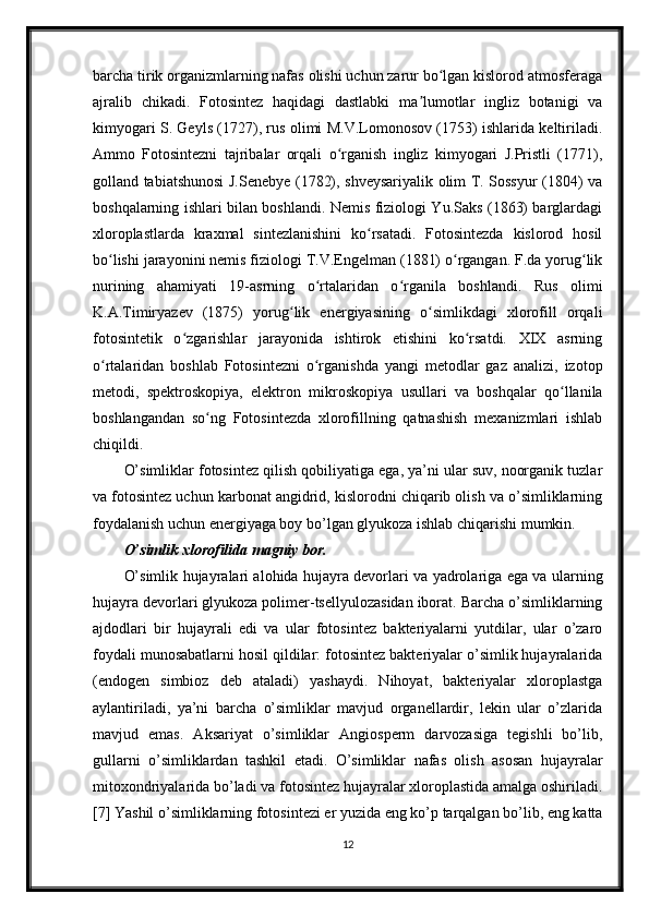 barcha tirik organizmlarning nafas olishi uchun zarur bo lgan kislorod atmosferagaʻ
ajralib   chikadi.   Fotosintez   haqidagi   dastlabki   ma lumotlar   ingliz   botanigi   va	
ʼ
kimyogari S. Geyls (1727), rus olimi M.V.Lomonosov (1753) ishlarida keltiriladi.
Ammo   Fotosintezni   tajribalar   orqali   o rganish   ingliz   kimyogari   J.Pristli   (1771),	
ʻ
golland tabiatshunosi J.Senebye (1782), shveysariyalik olim T. Sossyur (1804) va
boshqalarning ishlari bilan boshlandi. Nemis fiziologi Yu.Saks (1863) barglardagi
xloroplastlarda   kraxmal   sintezlanishini   ko rsatadi.   Fotosintezda   kislorod   hosil	
ʻ
bo lishi jarayonini nemis fiziologi T.V.Engelman (1881) o rgangan. F.da yorug lik	
ʻ ʻ ʻ
nurining   ahamiyati   19-asrning   o rtalaridan   o rganila   boshlandi.   Rus   olimi	
ʻ ʻ
K.A.Timiryazev   (1875)   yorug lik   energiyasining   o simlikdagi   xlorofill   orqali	
ʻ ʻ
fotosintetik   o zgarishlar   jarayonida   ishtirok   etishini   ko rsatdi.   XIX   asrning	
ʻ ʻ
o rtalaridan   boshlab   Fotosintezni   o rganishda   yangi   metodlar   gaz   analizi,   izotop	
ʻ ʻ
metodi,   spektroskopiya,   elektron   mikroskopiya   usullari   va   boshqalar   qo llanila	
ʻ
boshlangandan   so ng   Fotosintezda   xlorofillning   qatnashish   mexanizmlari   ishlab	
ʻ
chiqildi.
O’simliklar fotosintez qilish qobiliyatiga ega, ya’ni ular suv, noorganik tuzlar
va fotosintez uchun karbonat angidrid, kislorodni chiqarib olish va o’simliklarning
foydalanish uchun energiyaga boy bo’lgan glyukoza ishlab chiqarishi mumkin.
O’simlik xlorofilida magniy bor.
O’simlik hujayralari alohida hujayra devorlari va yadrolariga ega va ularning
hujayra devorlari glyukoza polimer-tsellyulozasidan iborat. Barcha o’simliklarning
ajdodlari   bir   hujayrali   edi   va   ular   fotosintez   bakteriyalarni   yutdilar,   ular   o’zaro
foydali munosabatlarni hosil qildilar: fotosintez bakteriyalar o’simlik hujayralarida
(endogen   simbioz   deb   ataladi)   yashaydi.   Nihoyat,   bakteriyalar   xloroplastga
aylantiriladi,   ya’ni   barcha   o’simliklar   mavjud   organellardir,   lekin   ular   o’zlarida
mavjud   emas.   Aksariyat   o’simliklar   Angiosperm   darvozasiga   tegishli   bo’lib,
gullarni   o’simliklardan   tashkil   etadi.   O’simliklar   nafas   olish   asosan   hujayralar
mitoxondriyalarida bo’ladi va fotosintez hujayralar xloroplastida amalga oshiriladi.
[7] Yashil o’simliklarning fotosintezi er yuzida eng ko’p tarqalgan bo’lib, eng katta
12 