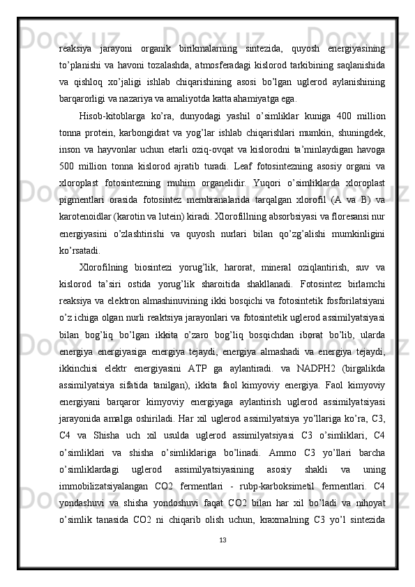 reaksiya   jarayoni   organik   birikmalarning   sintezida,   quyosh   energiyasining
to’planishi   va   havoni   tozalashda,   atmosferadagi   kislorod   tarkibining   saqlanishida
va   qishloq   xo’jaligi   ishlab   chiqarishining   asosi   bo’lgan   uglerod   aylanishining
barqarorligi va nazariya va amaliyotda katta ahamiyatga ega.
Hisob-kitoblarga   ko’ra,   dunyodagi   yashil   o’simliklar   kuniga   400   million
tonna   protein,   karbongidrat   va   yog’lar   ishlab   chiqarishlari   mumkin,   shuningdek,
inson   va   hayvonlar   uchun   etarli   oziq-ovqat   va   kislorodni   ta’minlaydigan   havoga
500   million   tonna   kislorod   ajratib   turadi.   Leaf   fotosintezning   asosiy   organi   va
xloroplast   fotosintezning   muhim   organelidir.   Yuqori   o’simliklarda   xloroplast
pigmentlari   orasida   fotosintez   membranalarida   tarqalgan   xlorofil   (A   va   B)   va
karotenoidlar (karotin va lutein) kiradi. Xlorofillning absorbsiyasi va floresansi nur
energiyasini   o’zlashtirishi   va   quyosh   nurlari   bilan   qo’zg’alishi   mumkinligini
ko’rsatadi.
Xlorofilning   biosintezi   yorug’lik,   harorat,   mineral   oziqlantirish,   suv   va
kislorod   ta’siri   ostida   yorug’lik   sharoitida   shakllanadi.   Fotosintez   birlamchi
reaksiya va elektron almashinuvining ikki bosqichi  va fotosintetik fosforilatsiyani
o’z ichiga olgan nurli reaktsiya jarayonlari va fotosintetik uglerod assimilyatsiyasi
bilan   bog’liq   bo’lgan   ikkita   o’zaro   bog’liq   bosqichdan   iborat   bo’lib,   ularda
energiya   energiyasiga   energiya   tejaydi,   energiya   almashadi   va   energiya   tejaydi,
ikkinchisi   elektr   energiyasini   ATP   ga   aylantiradi.   va   NADPH2   (birgalikda
assimilyatsiya   sifatida   tanilgan),   ikkita   faol   kimyoviy   energiya.   Faol   kimyoviy
energiyani   barqaror   kimyoviy   energiyaga   aylantirish   uglerod   assimilyatsiyasi
jarayonida   amalga   oshiriladi.   Har   xil   uglerod   assimilyatsiya   yo’llariga   ko’ra,   C3,
C4   va   Shisha   uch   xil   usulda   uglerod   assimilyatsiyasi   C3   o’simliklari,   C4
o’simliklari   va   shisha   o’simliklariga   bo’linadi.   Ammo   C3   yo’llari   barcha
o’simliklardagi   uglerod   assimilyatsiyasining   asosiy   shakli   va   uning
immobilizatsiyalangan   CO2   fermentlari   -   rubp-karboksimetil   fermentlari.   C4
yondashuvi   va   shisha   yondoshuvi   faqat   CO2   bilan   har   xil   bo’ladi   va   nihoyat
o’simlik   tanasida   CO2   ni   chiqarib   olish   uchun,   kraxmalning   C3   yo’l   sintezida
13 