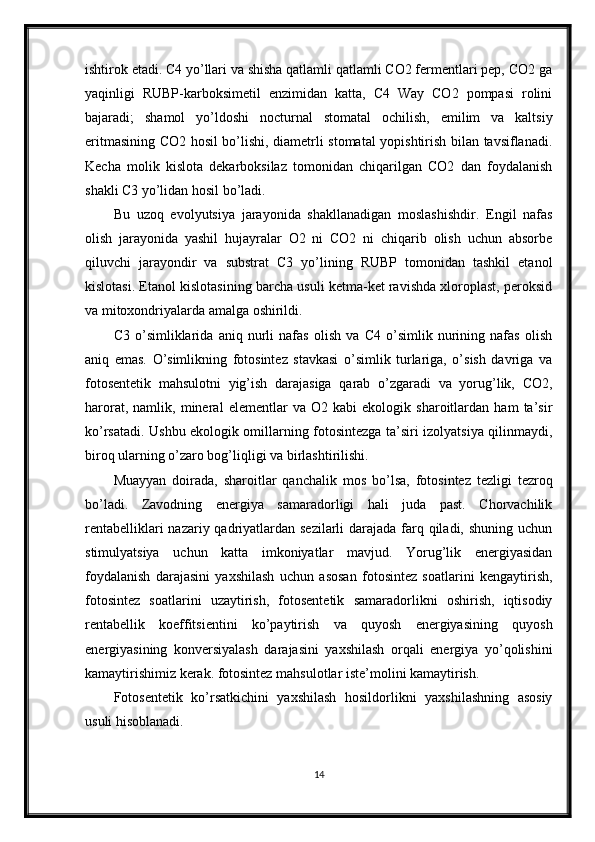 ishtirok etadi. C4 yo’llari va shisha qatlamli qatlamli CO2 fermentlari pep, CO2 ga
yaqinligi   RUBP-karboksimetil   enzimidan   katta,   C4   Way   CO2   pompasi   rolini
bajaradi;   shamol   yo’ldoshi   nocturnal   stomatal   ochilish,   emilim   va   kaltsiy
eritmasining CO2 hosil bo’lishi, diametrli stomatal yopishtirish bilan tavsiflanadi.
Kecha   molik   kislota   dekarboksilaz   tomonidan   chiqarilgan   CO2   dan   foydalanish
shakli C3 yo’lidan hosil bo’ladi.
Bu   uzoq   evolyutsiya   jarayonida   shakllanadigan   moslashishdir.   Engil   nafas
olish   jarayonida   yashil   hujayralar   O2   ni   CO2   ni   chiqarib   olish   uchun   absorbe
qiluvchi   jarayondir   va   substrat   C3   yo’lining   RUBP   tomonidan   tashkil   etanol
kislotasi. Etanol kislotasining barcha usuli ketma-ket ravishda xloroplast, peroksid
va mitoxondriyalarda amalga oshirildi.
C3   o’simliklarida   aniq   nurli   nafas   olish   va   C4   o’simlik   nurining   nafas   olish
aniq   emas.   O’simlikning   fotosintez   stavkasi   o’simlik   turlariga,   o’sish   davriga   va
fotosentetik   mahsulotni   yig’ish   darajasiga   qarab   o’zgaradi   va   yorug’lik,   CO2,
harorat,   namlik,   mineral   elementlar   va   O2   kabi   ekologik   sharoitlardan   ham   ta’sir
ko’rsatadi. Ushbu ekologik omillarning fotosintezga ta’siri izolyatsiya qilinmaydi,
biroq ularning o’zaro bog’liqligi va birlashtirilishi.
Muayyan   doirada,   sharoitlar   qanchalik   mos   bo’lsa,   fotosintez   tezligi   tezroq
bo’ladi.   Zavodning   energiya   samaradorligi   hali   juda   past.   Chorvachilik
rentabelliklari  nazariy qadriyatlardan sezilarli  darajada farq qiladi, shuning uchun
stimulyatsiya   uchun   katta   imkoniyatlar   mavjud.   Yorug’lik   energiyasidan
foydalanish   darajasini   yaxshilash   uchun   asosan   fotosintez   soatlarini   kengaytirish,
fotosintez   soatlarini   uzaytirish,   fotosentetik   samaradorlikni   oshirish,   iqtisodiy
rentabellik   koeffitsientini   ko’paytirish   va   quyosh   energiyasining   quyosh
energiyasining   konversiyalash   darajasini   yaxshilash   orqali   energiya   yo’qolishini
kamaytirishimiz kerak. fotosintez mahsulotlar iste’molini kamaytirish.
Fotosentetik   ko’rsatkichini   yaxshilash   hosildorlikni   yaxshilashning   asosiy
usuli hisoblanadi.
14