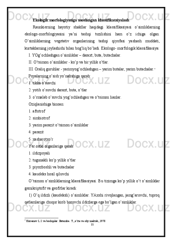 Ekologik morfologiyasiga asoslangan klassifikatsiyalash
Raunkierning   hayotiy   shakllar   haqidagi   klassifikasiyasi   o’simliklarning
ekologo-morfologiyasini   ya’ni   tashqi   tuzilishini   ham   o’z   ichiga   olgan.
O’simliklarning   vegetativ   organlarining   tashqi   qiyofasi   yashash   muddati,
kurtaklarning joylashishi bilan bog’liq bo’ladi. Ekologo- morfologik klassifikasiya:
I. YOg’ochlashgan o’simliklar – daraxt, buta, butachalar.
II. O’tsimon o’simliklar - ko’p va bir yillik o’tlar.
III. Oraliq guruhlar - yarimyog’ochlashgan – yarim butalar, yarim butachalar. 4
Poyalarning o’sish yo’nalishiga qarab:
1. tikka o’suvchi
2. yotib o’suvchi daraxt, buta, o’tlar
3. o’rmalab o’suvchi yog’ochlashgan va o’tsimon lianlar.
Oziqlanishiga binoan:
1. aftotrof
2. simbiotrof
3. yarim parazit o’tsimon o’simliklar
4. parazit
5. xasharotxo’r
Yer ostki organlariga qarab:
1. ildizpoyali
2. tugunakli ko’p yillik o’tlar
3. piyozboshli va butachalar
4. kaudeks hosil qiluvchi
O’tsimon o’simliklarning klassifikasiyasi. Bu tizimga ko’p yillik o’t o’simliklar
gemikriptofit va geofitlar kiradi:
1) O’q ildizli (kaudeksli) o’simliklar. YAxshi rivojlangan, jamg’aruvchi, tuproq
qatlamlariga chuqur kirib boruvchi ildizlarga ega bo’lgan o’simliklar. 
4
  Kursanov L.I. va boshqalar. Botanika. T., o’rta va oliy maktab, 1978
15 