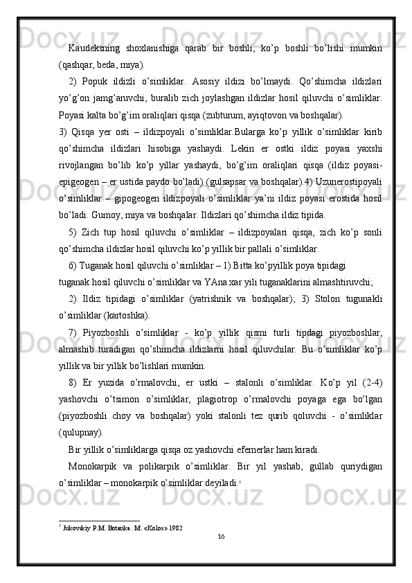 Kaudeksning   shoxlanishiga   qarab   bir   boshli,   ko’p   boshli   bo’lishi   mumkin
(qashqar, beda, miya).
2)   Popuk   ildizli   o’simliklar.   Asosiy   ildizi   bo’lmaydi.   Qo’shimcha   ildizlari
yo’g’on   jamg’aruvchi,   buralib   zich   joylashgan   ildizlar   hosil   qiluvchi   o’simliklar.
Poyasi kalta bo’g’im oraliqlari qisqa (zubturum, ayiqtovon va boshqalar).
3)   Qisqa   yer   osti   –   ildizpoyali   o’simliklar.Bularga   ko’p   yillik   o’simliklar   kirib
qo’shimcha   ildizlari   hisobiga   yashaydi.   Lekin   er   ostki   ildiz   poyasi   yaxshi
rivojlangan   bo’lib   ko’p   yillar   yashaydi,   bo’g’im   oraliqlari   qisqa   (ildiz   poyasi-
epigeogen – er ustida paydo bo’ladi) (gulsapsar va boshqalar).4) Uzunerostipoyali
o’simliklar   –   gipogeogen   ildizpoyali   o’simliklar   ya’ni   ildiz   poyasi   erostida   hosil
bo’ladi. Gumoy, miya va boshqalar. Ildizlari qo’shimcha ildiz tipida.
5)   Zich   tup   hosil   qiluvchi   o’simliklar   –   ildizpoyalari   qisqa,   zich   ko’p   sonli
qo’shimcha ildizlar hosil qiluvchi ko’p yillik bir pallali o’simliklar.
6) Tuganak hosil qiluvchi o’simliklar – 1) Bitta ko’pyillik poya tipidagi
tuganak hosil qiluvchi o’simliklar va YAna xar yili tuganaklarini almashtiruvchi; 
2)   Ildiz   tipidagi   o’simliklar   (yatrishnik   va   boshqalar);   3)   Stolon   tugunakli
o’simliklar (kartoshka).
7)   Piyozboshli   o’simliklar   -   ko’p   yillik   qismi   turli   tipdagi   piyozboshlar,
almashib   turadigan   qo’shimcha   ildizlarni   hosil   qiluvchilar.   Bu   o’simliklar   ko’p
yillik va bir yillik bo’lishlari mumkin.
8)   Er   yuzida   o’rmalovchi,   er   ustki   –   stalonli   o’simliklar.   Ko’p   yil   (2-4)
yashovchi   o’tsimon   o’simliklar,   plagiotrop   o’rmalovchi   poyaga   ega   bo’lgan
(piyozboshli   choy   va   boshqalar)   yoki   stalonli   tez   qurib   qoluvchi   -   o’simliklar
(qulupnay).
Bir yillik o’simliklarga qisqa oz yashovchi efemerlar ham kiradi.
Monokarpik   va   polikarpik   o’simliklar.   Bir   yil   yashab,   gullab   quriydigan
o’simliklar – monokarpik o’simliklar deyiladi. 5
5
  Jukovskiy P.M. Botanka. M. «Kolos» 1982
16 