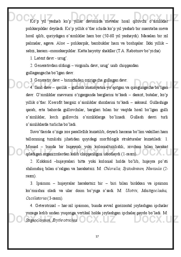 Ko’p   yil   yashab   ko’p   yillar   davomida   mevalar   hosil   qiluvchi   o’simliklar
polikarpiklar deyiladi. Ko’p yillik o’tlar ichida ko’p yil yashab bir marotaba meva
hosil   qilib,   quriydigan   o’simliklar   ham   bor   (50-60   yil   yashaydi).   Masalan   bir   xil
palmalar,   agava.   Aloe   –   polikarpik,   bambuklar   ham   va   boshqalar.   Ikki   yillik   –
sabzi, karam –monokarpiklar. Katta hayotiy shakllar (T.A. Rabotnov bo’yicha)
1. Latent davr - urug’.
2. Generativdan oldingi – virginilь davr, urug’ unib chiqqandan
gullagangacha bo’lgan davr. 
3. Generativ davr – birinchidan oxirigacha gullagan davr. 
4. Sinil davr – qarilik – gullash xususiyatini yo’qotgan va qurigungacha bo’lgan
davr.   O’simliklar   mavsumi   o’zgarganda   barglarini   to’kadi   –   daraxt,   butalar,   ko’p
yillik   o’tlar.   Kserofit   bargsiz   o’simliklar   shoxlarini   to’kadi   –   saksaul.   Gullashiga
qarab,   erta   bahorda   gullovchilar,   barglari   bilan   bir   vaqtda   hosil   bo’lgan   gulli
o’simliklar,   kech   gullovchi   o’simliklarga   bo’linadi.   Gullash   davri   turli
o’simliklarda turlicha bo’ladi.
Suvo’tlarida o’ziga xos parallellik kuzatilib, deyarli hamma bo’lim vakillari ham
tallomning   tuzulishi   jihatidan   quyidagi   morfologik   strukturalar   kuzatiladi:   1.
Monad   –   bunda   bir   hujayrali   yoki   kolonialtuzilishli,   xivchini   bilan   harakat
qiladigan organizmlardan kelib chiqqanligini isbotlaydi (1-rasm). 
2.   Kokkoid   –hujayralari   bitta   yoki   kolonial   holda   bo’lib,   hujayra   po’sti
shilimshiq   bilan   o’ralgan   va   harakatsiz.   M:   Chlorella,   Systodinium,   Navisula   (2-
rasm).
3.   Ipsimon   –   hujayralar   harakatsiz   bir   –   biri   bilan   birikkan   va   ipsimon
ko’rinishni   oladi   va   ular   doim   bo’yiga   o’sadi.   M:   Ulotrix,   Mastigocladus,
Oscillatoria  (3-rasm). 
4.   Geterotrixal   –   har-xil   ipsimon,   bunda   avval   gorizontal   joylashgan   ipchalar
yuzaga kelib undan yuqoriga vertikal holda joylashgan ipchalar paydo bo’ladi. M:
Stigeoclonium, Erythrotrichia. 
17 