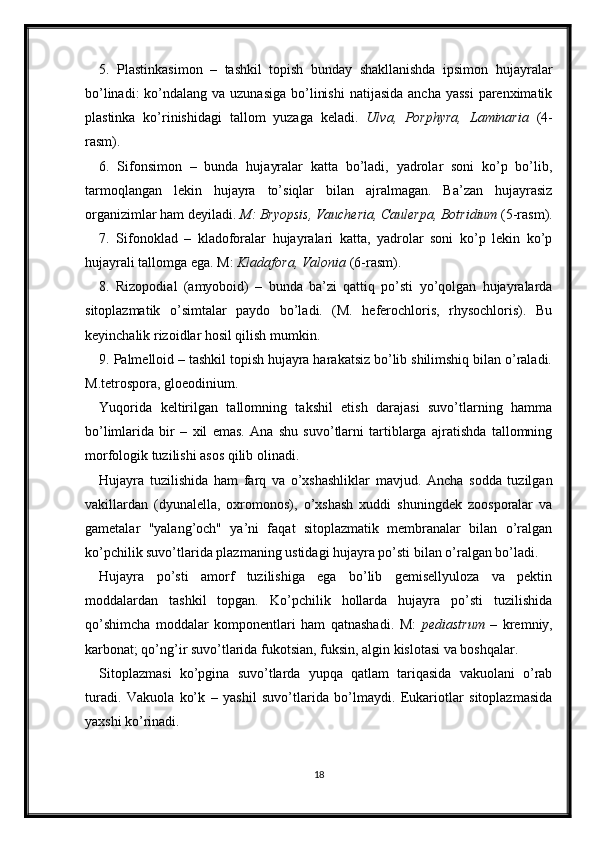 5.   Plastinkasimon   –   tashkil   topish   bunday   shakllanishda   ipsimon   hujayralar
bo’linadi:  ko’ndalang va uzunasiga  bo’linishi  natijasida  ancha yassi  parenximatik
plastinka   ko’rinishidagi   tallom   yuzaga   keladi.   Ulva,   Porphyra,   Laminaria   (4-
rasm). 
6.   Sifonsimon   –   bunda   hujayralar   katta   bo’ladi,   yadrolar   soni   ko’p   bo’lib,
tarmoqlangan   lekin   hujayra   to’siqlar   bilan   ajralmagan.   Ba’zan   hujayrasiz
organizimlar ham deyiladi.  M: Bryopsis, Vaucheria, Caulerpa, Botridium  (5-rasm).
7.   Sifonoklad   –   kladoforalar   hujayralari   katta,   yadrolar   soni   ko’p   lekin   ko’p
hujayrali tallomga ega. M:  Kladafora, Valonia  (6-rasm).
8.   Rizopodial   (amyoboid)   –   bunda   ba’zi   qattiq   po’sti   yo’qolgan   hujayralarda
sitoplazmatik   o’simtalar   paydo   bo’ladi.   (M.   heferochloris,   rhysochloris).   Bu
keyinchalik rizoidlar hosil qilish mumkin. 
9. Palmelloid – tashkil topish hujayra harakatsiz bo’lib shilimshiq bilan o’raladi.
M.tetrospora, gloeodinium. 
Yuqorida   keltirilgan   tallomning   takshil   etish   darajasi   suvo’tlarning   hamma
bo’limlarida   bir   –   xil   emas.   Ana   shu   suvo’tlarni   tartiblarga   ajratishda   tallomning
morfologik tuzilishi asos qilib olinadi. 
Hujayra   tuzilishida   ham   farq   va   o’xshashliklar   mavjud.   Ancha   sodda   tuzilgan
vakillardan   (dyunalella,   oxromonos),   o’xshash   xuddi   shuningdek   zoosporalar   va
gametalar   "yalang’och"   ya’ni   faqat   sitoplazmatik   membranalar   bilan   o’ralgan
ko’pchilik suvo’tlarida plazmaning ustidagi hujayra po’sti bilan o’ralgan bo’ladi. 
Hujayra   po’sti   amorf   tuzilishiga   ega   bo’lib   gemisellyuloza   va   pektin
moddalardan   tashkil   topgan.   Ko’pchilik   hollarda   hujayra   po’sti   tuzilishida
qo’shimcha   moddalar   komponentlari   ham   qatnashadi.   M:   pediastrum   –   kremniy,
karbonat; qo’ng’ir suvo’tlarida fukotsian, fuksin, algin kislotasi va boshqalar. 
Sitoplazmasi   ko’pgina   suvo’tlarda   yupqa   qatlam   tariqasida   vakuolani   o’rab
turadi.   Vakuola   ko’k   –   yashil   suvo’tlarida   bo’lmaydi.   Eukariotlar   sitoplazmasida
yaxshi ko’rinadi. 
18 