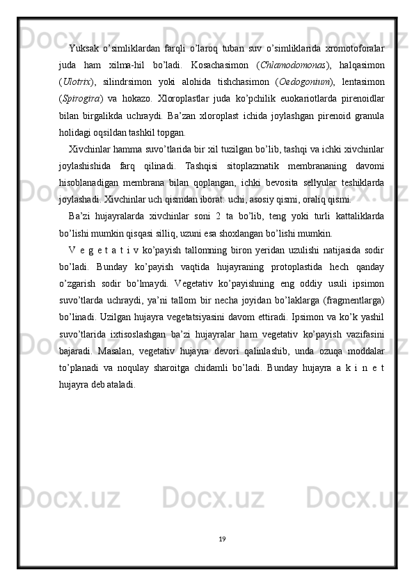 Yuksak   o’simliklardan   farqli   o’laroq   tuban   suv   o’simliklarida   xromotoforalar
juda   ham   xilma-hil   bo’ladi.   Kosachasimon   ( Chlamodomonas ),   halqasimon
( Ulotrix ),   silindrsimon   yoki   alohida   tishchasimon   ( Oedogonium ),   lentasimon
( Spirogira )   va   hokazo.   Xloroplastlar   juda   ko’pchilik   euokariotlarda   pirenoidlar
bilan   birgalikda   uchraydi.   Ba’zan   xloroplast   ichida   joylashgan   pirenoid   granula
holidagi oqsildan tashkil topgan. 
Xivchinlar hamma suvo’tlarida bir xil tuzilgan bo’lib, tashqi va ichki xivchinlar
joylashishida   farq   qilinadi.   Tashqisi   sitoplazmatik   membrananing   davomi
hisoblanadigan   membrana   bilan   qoplangan,   ichki   bevosita   sellyular   teshiklarda
joylashadi. Xivchinlar uch qismdan iborat: uchi, asosiy qismi, oraliq qismi. 
Ba’zi   hujayralarda   xivchinlar   soni   2   ta   bo’lib,   teng   yoki   turli   kattaliklarda
bo’lishi mumkin qisqasi silliq, uzuni esa shoxlangan bo’lishi mumkin.
V   e   g   e   t   a   t   i   v   ko’payish   tallomning   biron   yeridan   uzulishi   natijasida   sodir
bo’ladi.   Bunday   ko’payish   vaqtida   hujayraning   protoplastida   hech   qanday
o’zgarish   sodir   bo’lmaydi.   Vegetativ   ko’payishning   eng   oddiy   usuli   ipsimon
suvo’tlarda   uchraydi,   ya’ni   tallom   bir   necha   joyidan   bo’laklarga   (fragmentlarga)
bo’linadi.  Uzilgan  hujayra  vegetatsiyasini   davom  ettiradi. Ipsimon  va ko’k yashil
suvo’tlarida   ixtisoslashgan   ba’zi   hujayralar   ham   vegetativ   ko’payish   vazifasini
bajaradi.   Masalan,   vegetativ   hujayra   devori   qalinlashib,   unda   ozuqa   moddalar
to’planadi   va   noqulay   sharoitga   chidamli   bo’ladi.   Bunday   hujayra   a   k   i   n   e   t
hujayra deb ataladi.
19 