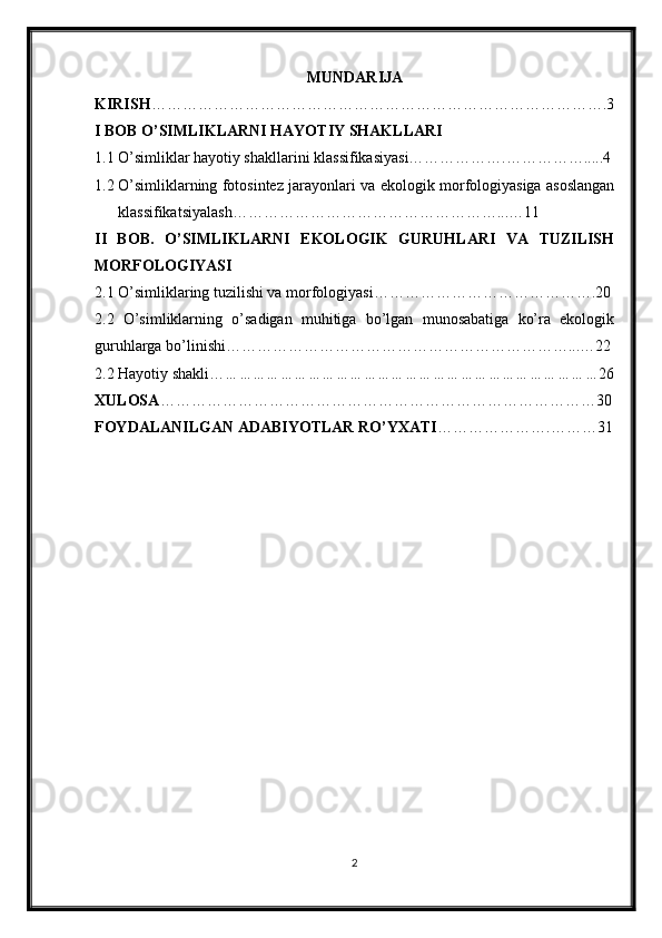 MUNDARIJA
KIRISH …………………………………………………………………………….3
I  BOB O’SIMLIKLARNI HAYOTIY SHAKLLARI
1.1 O’simliklar hayotiy shakllarini klassifikasiyasi……………….…………….....4
1.2 O’simliklarning fotosintez jarayonlari va ekologik morfologiyasiga asoslangan
klassifikatsiyalash……………………………………………...…11
II   BOB.   O’SIMLIKLARNI   EKOLOGIK   GURUHLARI   VA   TUZILISH
MORFOLOGIYASI
2.1 O’simliklaring tuzilishi va morfologiyasi…………………………………….20
2.2   O’simliklarning   o’sadigan   muhitiga   bo’lgan   munosabatiga   ko’ra   ekologik
guruhlarga bo’linishi…………………………………………………………...…22
2.2 Hayotiy shakli… ……………………………………………………………………… 26
XULOSA …………………………………………………………………………30
FOYDALANILGAN ADABIYOTLAR RO’YXATI ………………….………31
2 