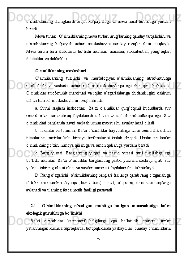 o’simliklarning  changlanish   orqali   ko’payishiga   va  meva  hosil   bo’lishiga   yordam
beradi.
Meva turlari: O’simliklarning meva turlari urug’larning qanday tarqalishini va
o’simliklarning   ko’payish   uchun   moslashuvini   qanday   rivojlanishini   aniqlaydi.
Meva   turlari   turli   shakllarda   bo’lishi   mumkin,   masalan,   sukkulentlar,   yong’oqlar,
dukkaklar va dukkaklar.
O’simliklarning moslashuvi
O’simliklarning   tuzilishi   va   morfologiyasi   o’simliklarning   atrof-muhitga
moslashishi   va   yashashi   uchun   muhim   moslashuvlarga   ega   ekanligini   ko’rsatadi.
O’simliklar atrof-muhit sharoitlari va iqlim o’zgarishlariga chidamliligini oshirish
uchun turli xil moslashuvlarni rivojlantiradi.
a.   Suvni   saqlash   inshootlari:   Ba’zi   o’simliklar   qurg’oqchil   hududlarda   suv
resurslaridan   samaraliroq   foydalanish   uchun   suv   saqlash   inshootlariga   ega.   Suv
o’simliklari barglarida suvni saqlash uchun maxsus hujayralar hosil qiladi.
b. Tikanlar va tomirlar: Ba’zi o’simliklar hayvonlarga zarar bermaslik uchun
tikanlar   va   tomirlar   kabi   himoya   tuzilmalarini   ishlab   chiqadi.   Ushbu   tuzilmalar
o’simlikning o’zini himoya qilishiga va omon qolishiga yordam beradi.
c.   Barg   yuzasi:   Barglarning   yuqori   va   pastki   yuzasi   turli   tuzilishga   ega
bo’lishi mumkin. Ba’zi o’simliklar barglarining pastki yuzasini sochiqli qilib, suv
yo’qotilishining oldini oladi va suvdan samarali foydalanishni ta’minlaydi.
D. Rang o’zgarishi: o’simliklarning barglari fasllarga qarab rang o’zgarishiga
olib kelishi mumkin. Ayniqsa, kuzda barglar qizil, to’q sariq, sariq kabi ranglarga
aylanadi va ularning fotosintetik faolligi pasayadi
2.1     O’simliklarning   o’sadigan   muhitiga   bo’lgan   munosabatiga   ko’ra
ekologik guruhlarga bo’linishi
Ba’zi   o’simliklar   kseromorf   belgilarga   ega   bo’laturib,   mineral   tuzlar
yetishmagan kuchsiz tuproqlarda, botqoqliklarda yashaydilar, bunday o’simliklarni
22 
