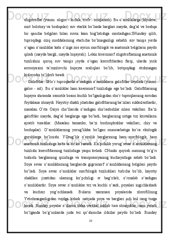 oligotroflar (yunon. oligos – kichik, trofe - oziqlanish). Bu o’simliklarga (klyukva,
mirt bolotniy va boshqalar) suv etarlik bo’lsada barglari mayda, dag’al va boshqa
bir   qancha   belgilari   bilan   suvni   kam   bug’latishga   moslashgan.SHunday   qilib,
tuproqdagi   oziq   moddalarning   etarlicha   bo’lmaganligi   sababli   suv   tanqis   yerda
o’sgan o’simliklar kabi o’ziga xos ayrim morfologik va anatomik belgilarni paydo
qiladi (mayda bargli, mayda hujayrali). Lekin kseromorf oligotroflarning anatomik
tuzilishini   quruq   suv   tanqis   joyda   o’sgan   kserofitlardan   farqi,   ularda   yirik
aerosiyasini   ta’minlovchi   hujayra   oraliqlari   bo’lib,   botqoqdagi   etishmagan
kislorodni to’ldirib turadi. 
Galofitlar. SHo’r tuproqlarda o’sadigan o’simliklarni galofitlar deyiladi (yunon.
galos   -   sol).   Bu   o’simliklar   ham   kseromorf   tuzilishga   ega   bo’ladi.   Galofitlarning
hujayra shirasida osmotik bosim kuchli bo’lganligidan sho’r tuproqlarning suvidan
foydalana olmaydi. Hayotiy shakli jihatidan galofitlarning ba’zilari sukkulentlardir,
masalan   O’rta   Osiyo   cho’llarida   o’sadigan   sho’radoshlar   oilasi   vakillari.   Ba’zi
galofitlar   mayda,   dag’al   barglarga   ega   bo’ladi,   barglarning   ustiga   tuz   kristallarni
ajratib   turadilar.   (Masalan   tamariks,   ba’zi   boshoqdoshlar   vakillari,   chiy   va
boshqalar).   O’simliklarning   yorug’likka   bo’lgan   munosabatiga   ko’ra   ekologik
guruhlarga   bo’linishi.   YOrug’lik   o’simlik   barglarining   ham   morfologik,   ham
anatomik tuzilishiga katta ta’sir ko’rsatadi. Ko’pchilik yorug’sevar o’simliklarning
tuzilishi   kserofitlarning   tuzilishiga   yaqin   keladi.   CHunki   quyosh   nurining   to’g’ri
tushishi   barglarning   qizishiga   va   transpirasiyaning   kuchayishiga   sabab   bo’ladi.
Soya   sevar   o’simliklarning   barglarida   gigromorf   o’simliklarning   belgilari   paydo
bo’ladi.   Soya   sevar   o’simliklar   morfologik   tuzilishlari   turlicha   bo’lib,   hayotiy
shakllari   jixatidan   ularning   ko’pchiligi   er   bag’irlab,   o’rmalab   o’sadigan
o’simliklardir.  Soya   sevar   o’simliklar   tez  va   kuchli   o’sadi,   poyalari   ingichlashadi
va   kuchsiz   yog’ochlanadi.   Bularni   xammasi   poyalarida   xlorofillning
Yetishmaganligidan   vujdga   keladi.   natijada   poya   va   barglari   och   kul   rang   tusga
kiradi. Bunday poyalar o’zlarini tikka vertikal ushlab tura olmaydilar, nam yetarli
bo’lganda   bo’g’imlarida   juda   tez   qo’shimcha   ildizlar   paydo   bo’ladi.   Bunday
23 