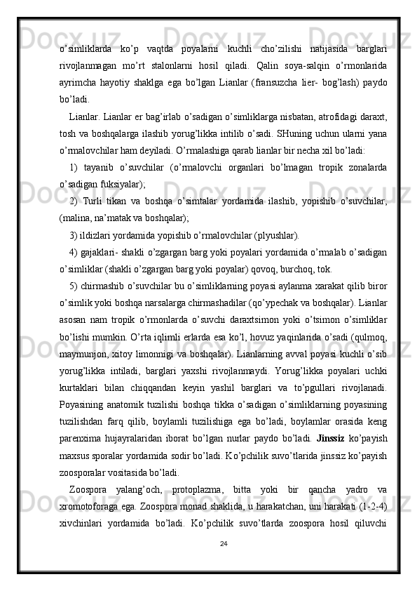 o’simliklarda   ko’p   vaqtda   poyalarni   kuchli   cho’zilishi   natijasida   barglari
rivojlanmagan   mo’rt   stalonlarni   hosil   qiladi.   Qalin   soya-salqin   o’rmonlarida
ayrimcha   hayotiy   shaklga   ega   bo’lgan   Lianlar   (fransuzcha   lier-   bog’lash)   paydo
bo’ladi.
Lianlar. Lianlar er bag’irlab o’sadigan o’simliklarga nisbatan, atrofidagi daraxt,
tosh va boshqalarga ilashib yorug’likka intilib o’sadi. SHuning uchun ularni yana
o’rmalovchilar ham deyiladi. O’rmalashiga qarab lianlar bir necha xil bo’ladi:
1)   tayanib   o’suvchilar   (o’rmalovchi   organlari   bo’lmagan   tropik   zonalarda
o’sadigan fuksiyalar);
2)   Turli   tikan   va   boshqa   o’simtalar   yordamida   ilashib,   yopishib   o’suvchilar,
(malina, na’matak va boshqalar);
3) ildizlari yordamida yopishib o’rmalovchilar (plyushlar).
4) gajaklari- shakli o’zgargan barg yoki poyalari yordamida o’rmalab o’sadigan
o’simliklar (shakli o’zgargan barg yoki poyalar) qovoq, burchoq, tok.
5) chirmashib o’suvchilar bu o’simliklarning poyasi aylanma xarakat qilib biror
o’simlik yoki boshqa narsalarga chirmashadilar (qo’ypechak va boshqalar). Lianlar
asosan   nam   tropik   o’rmonlarda   o’suvchi   daraxtsimon   yoki   o’tsimon   o’simliklar
bo’lishi mumkin. O’rta iqlimli erlarda esa ko’l, hovuz yaqinlarida o’sadi (qulmoq,
maymunjon, xitoy limonnigi  va boshqalar). Lianlarning avval  poyasi  kuchli  o’sib
yorug’likka   intiladi,   barglari   yaxshi   rivojlanmaydi.   Yorug’likka   poyalari   uchki
kurtaklari   bilan   chiqqandan   keyin   yashil   barglari   va   to’pgullari   rivojlanadi.
Poyasining   anatomik   tuzilishi   boshqa   tikka   o’sadigan   o’simliklarning   poyasining
tuzilishdan   farq   qilib,   boylamli   tuzilishiga   ega   bo’ladi,   boylamlar   orasida   keng
parenxima   hujayralaridan   iborat   bo’lgan   nurlar   paydo   bo’ladi.   Jinssiz   ko’payish
maxsus sporalar yordamida sodir bo’ladi. Ko’pchilik suvo’tlarida jinssiz ko’payish
zoosporalar vositasida bo’ladi. 
Zoospora   yalang’och,   protoplazma,   bitta   yoki   bir   qancha   yadro   va
xromotoforaga ega. Zoospora monad shaklida, u harakatchan, uni harakati (1-2-4)
xivchinlari   yordamida   bo’ladi.   Ko’pchilik   suvo’tlarda   zoospora   hosil   qiluvchi
24 