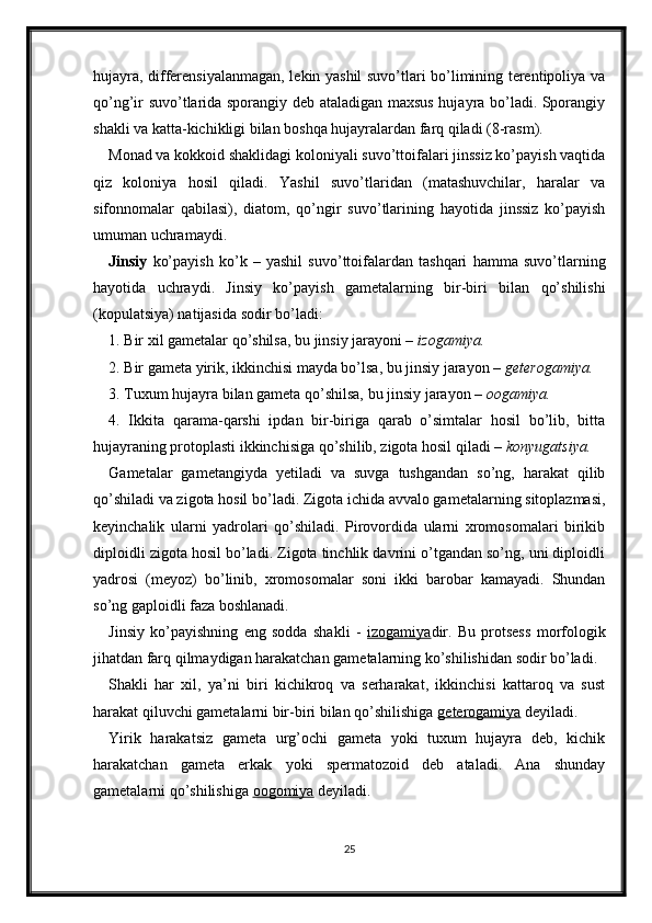 hujayra, differensiyalanmagan, lekin yashil suvo’tlari bo’limining terentipoliya va
qo’ng’ir suvo’tlarida sporangiy deb ataladigan maxsus hujayra bo’ladi. Sporangiy
shakli va katta-kichikligi bilan boshqa hujayralardan farq qiladi (8-rasm).
Monad va kokkoid shaklidagi koloniyali suvo’ttoifalari jinssiz ko’payish vaqtida
qiz   koloniya   hosil   qiladi.   Yashil   suvo’tlaridan   (matashuvchilar,   haralar   va
sifonnomalar   qabilasi),   diatom,   qo’ngir   suvo’tlarining   hayotida   jinssiz   ko’payish
umuman uchramaydi. 
Jinsiy   ko’payish   ko’k   –   yashil   suvo’ttoifalardan   tashqari   hamma   suvo’tlarning
hayotida   uchraydi.   Jinsiy   ko’payish   gametalarning   bir-biri   bilan   qo’shilishi
(kopulatsiya) natijasida sodir bo’ladi: 
1. Bir xil gametalar qo’shilsa, bu jinsiy jarayoni –  izogamiya. 
2. Bir gameta yirik, ikkinchisi mayda bo’lsa, bu jinsiy jarayon –  geterogamiya. 
3. Tuxum hujayra bilan gameta qo’shilsa, bu jinsiy jarayon –  oogamiya. 
4.   Ikkita   qarama-qarshi   ipdan   bir-biriga   qarab   o’simtalar   hosil   bo’lib,   bitta
hujayraning protoplasti ikkinchisiga qo’shilib, zigota hosil qiladi –  konyugatsiya. 
Gametalar   gametangiyda   yetiladi   va   suvga   tushgandan   so’ng,   harakat   qilib
qo’shiladi va zigota hosil bo’ladi. Zigota ichida avvalo gametalarning sitoplazmasi,
keyinchalik   ularni   yadrolari   qo’shiladi.   Pirovordida   ularni   xromosomalari   birikib
diploidli zigota hosil bo’ladi. Zigota tinchlik davrini o’tgandan so’ng, uni diploidli
yadrosi   (meyoz)   bo’linib,   xromosomalar   soni   ikki   barobar   kamayadi.   Shundan
so’ng gaploidli faza boshlanadi. 
Jinsiy   ko’payishning   eng   sodda   shakli   -   izogamiya dir.   Bu   protsess   morfologik
jihatdan farq qilmaydigan harakatchan gametalarning ko’shilishidan sodir bo’ladi. 
Shakli   har   xil,   ya’ni   biri   kichikroq   va   serharakat,   ikkinchisi   kattaroq   va   sust
harakat qiluvchi gametalarni bir-biri bilan qo’shilishiga  geterogamiya  deyiladi. 
Yirik   harakatsiz   gameta   urg’ochi   gameta   yoki   tuxum   hujayra   deb,   kichik
harakatchan   gameta   erkak   yoki   spermatozoid   deb   ataladi.   Ana   shunday
gametalarni qo’shilishiga  oogomiya  deyiladi. 
25 