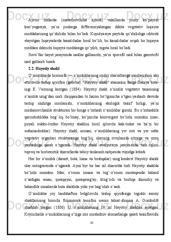 Ayrim   hollarda   (matashuvchilar   ajdodi)   vakillarida   jinsiy   ko’payish
kon’yugasiya,   ya’ni   jinslarga   differensiyalangan   ikkita   vegetativ   hujayra
moddalarining qo’shilishi  bilan bo’ladi. Kopulyasiya paytida qo’shilishga ishtirok
etayotgan   hujayralarda   kanalchalar   hosil   bo’lib,   bu   kanalchalar   orqali   bir   hujayra
moddasi ikkinchi hujayra moddasiga qo’yilib, zigota hosil bo’ladi. 
Suvo’tlar hayot jarayonida nasllar gallanishi, ya’ni sporofit nasl bilan gametofit
nasl gallanib turadi. 
2.2. Hayotiy shakl
O simliklarda biomorfa — o simliklarning muhit sharoitlariga moslanishini aksʻ ʻ
ettiruvchi tashqi  qiyofasi  (gabitus). "Hayotiy shakl" atamasini fanga Daniya bota-
nigi   E.   Varming   kiritgan   (1884).   Hayotiy   shakl   o simlik   vegetativ   tanasining	
ʻ
o simlik  urug dan unib chiqqanidan to hazon bo lgunicha o tgan yashash  davrida	
ʻ ʻ ʻ ʻ
tashqi   muhitga   moslanishi,   o simliklarning   ekologik   tasnif   birligi,   ya ni	
ʻ ʼ
moslanuvchanlik strukturasi bir-biriga o xshash o simliklar guruhi. Bu o xshashlik	
ʻ ʻ ʻ
qarindoshlikka   bog -liq   bo lmay,   ko pincha   konvergent   bo lishi   mumkin   (mas,	
ʻ ʻ ʻ ʻ
poyali   sukku-lentlar   Hayotiy   shaklini   hosil   qiluvchi   kak-tuslar   va   ba zi   bir	
ʼ
sutlamadoshlar).   Hayotiy   shakl,   asosan,   o simliklarning   yer   osti   va   yer   ustki	
ʻ
vegetativ   organlari   strukturasiga   bog liq,   ularning   rivojlanish   ritmiga   va   uzoq	
ʻ
yashashiga   qarab   o zgaradi.   Hayotiy   shakl   evolyutsiya   jarayo-nida   turli   iqlim,	
ʻ
tuproq va biotsenotik sharoitlarda tabiiy tanlanish natijasida vujudga keladi.
Har  bir  o simlik (daraxt, buta, liana  va boshqalar)  ning konkret  Hayotiy shakli	
ʻ
ular   ontogenezida   o zgaradi.   Ayni   byr   tur   har   xil   sharoitda   turli   Hayotiy   shaklda	
ʻ
bo lishi   mumkin.   Mas,   o rmon   zonasi   va   tog -o rmon   mintaqasida   baland	
ʻ ʻ ʻ ʻ
o sadigan   eman,   qoraqayin,   qoraqarag ay,   tilog och   va   boshqa   shimoliy   va
ʻ ʻ ʻ
balandlik zonalarida buta shaklida yoki yer bag irlab o sadi.	
ʻ ʻ
O simliklar   joy   landshaftini   belgilovchi   tashqi   qiyofasiga   tegishli   asosiy	
ʻ
shakllarining   birinchi   fizionomik   tasnifini   nemis   tabiat-shunosi   A.   Gumboldt
sharhlab   bergan   (1806).   U   o simliklarning   19   xil   Hayotiy   shaklini   ajratgan.	
ʻ
Keyinchalik o simliklarning o ziga xos moslashuv alomatlariga qarab tasniflavishi	
ʻ ʻ
26 