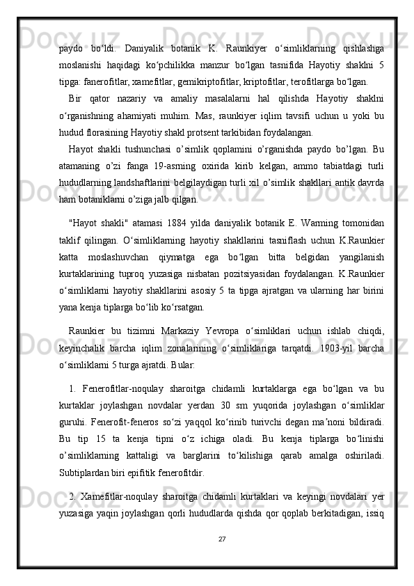 paydo   bo ldi.   Daniyalik   botanik   K.   Raunkiyer   o simliklarning   qishlashgaʻ ʻ
moslanishi   haqidagi   ko pchilikka   manzur   bo lgan   tasnifida   Hayotiy   shaklni   5	
ʻ ʻ
tipga: fanerofitlar, xamefitlar, gemikriptofitlar, kriptofitlar, terofitlarga bo lgan.	
ʻ
Bir   qator   nazariy   va   amaliy   masalalarni   hal   qilishda   Hayotiy   shaklni
o rganishning   ahamiyati   muhim.   Mas,   raunkiyer   iqlim   tavsifi   uchun   u   yoki   bu	
ʻ
hudud florasining Hayotiy shakl protsent tarkibidan foydalangan.
Hayot   shakli   tushunchasi   o’simlik   qoplamini   o’rganishda   paydo   bo’lgan.   Bu
atamaning   o’zi   fanga   19-asrning   oxirida   kirib   kelgan,   ammo   tabiatdagi   turli
hududlarning landshaftlarini belgilaydigan turli xil o’simlik shakllari antik davrda
ham botaniklarni o’ziga jalb qilgan. 
"Hayot   shakli"   atamasi   1884   yilda   daniyalik   botanik   E.   Warming   tomonidan
taklif   qilingan.   O simliklarning   hayotiy   shakllarini   tasniflash   uchun   K.Raunkier	
ʻ
katta   moslashuvchan   qiymatga   ega   bo lgan   bitta   belgidan   yangilanish	
ʻ
kurtaklarining   tuproq   yuzasiga   nisbatan   pozitsiyasidan   foydalangan.   K.Raunkier
o simliklarni   hayotiy   shakllarini   asosiy   5   ta   tipga   ajratgan   va   ularning   har   birini	
ʻ
yana kenja tiplarga bo lib ko rsatgan.	
ʻ ʻ
Raunkier   bu   tizimni   Markaziy   Yevropa   o simliklari   uchun   ishlab   chiqdi,	
ʻ
keyinchalik   barcha   iqlim   zonalarining   o simliklariga   tarqatdi.   1903-yil   barcha	
ʻ
o simliklarni 5 turga ajratdi. Bular: 	
ʻ
1.   Fenerofitlar-noqulay   sharoitga   chidamli   kurtaklarga   ega   bo lgan   va   bu	
ʻ
kurtaklar   joylashgan   novdalar   yerdan   30   sm   yuqorida   joylashgan   o simliklar	
ʻ
guruhi.   Fenerofit-feneros   so zi   yaqqol   ko rinib   turivchi   degan   ma noni   bildiradi.	
ʻ ʻ ʼ
Bu   tip   15   ta   kenja   tipni   o z   ichiga   oladi.   Bu   kenja   tiplarga   bo linishi	
ʻ ʻ
o’simliklarning   kattaligi   va   barglarini   to kilishiga   qarab   amalga   oshiriladi.	
ʻ
Subtiplardan biri epifitik fenerofitdir. 
2.   Xamefitlar-noqulay   sharoitga   chidamli   kurtaklari   va   keyingi   novdalari   yer
yuzasiga   yaqin  joylashgan  qorli   hududlarda  qishda  qor   qoplab  berkitadigan,  issiq
27 