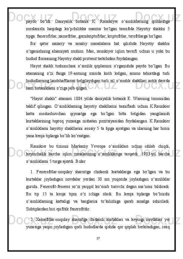 paydo   bo ldi.   Daniyalik   botanik   K.   Raunkiyer   o simliklarning   qishlashgaʻ ʻ
moslanishi   haqidagi   ko pchilikka   manzur   bo lgan   tasnifida   Hayotiy   shaklni   5	
ʻ ʻ
tipga: fanerofitlar, xamefitlar, gemikriptofitlar, kriptofitlar, terofitlarga bo lgan.	
ʻ
Bir   qator   nazariy   va   amaliy   masalalarni   hal   qilishda   Hayotiy   shaklni
o rganishning   ahamiyati   muhim.   Mas,   raunkiyer   iqlim   tavsifi   uchun   u   yoki   bu	
ʻ
hudud florasining Hayotiy shakl protsent tarkibidan foydalangan.
Hayot   shakli   tushunchasi   o’simlik   qoplamini   o’rganishda   paydo   bo’lgan.   Bu
atamaning   o’zi   fanga   19-asrning   oxirida   kirib   kelgan,   ammo   tabiatdagi   turli
hududlarning landshaftlarini belgilaydigan turli xil o’simlik shakllari antik davrda
ham botaniklarni o’ziga jalb qilgan. 
"Hayot   shakli"   atamasi   1884   yilda   daniyalik   botanik   E.   Warming   tomonidan
taklif   qilingan.   O simliklarning   hayotiy   shakllarini   tasniflash   uchun   K.Raunkier	
ʻ
katta   moslashuvchan   qiymatga   ega   bo lgan   bitta   belgidan   yangilanish	
ʻ
kurtaklarining   tuproq   yuzasiga   nisbatan   pozitsiyasidan   foydalangan.   K.Raunkier
o simliklarni   hayotiy   shakllarini   asosiy   5   ta   tipga   ajratgan   va   ularning   har   birini	
ʻ
yana kenja tiplarga bo lib ko rsatgan.	
ʻ ʻ
Raunkier   bu   tizimni   Markaziy   Yevropa   o simliklari   uchun   ishlab   chiqdi,	
ʻ
keyinchalik   barcha   iqlim   zonalarining   o simliklariga   tarqatdi.   1903-yil   barcha	
ʻ
o simliklarni 5 turga ajratdi. Bular: 	
ʻ
1.   Fenerofitlar-noqulay   sharoitga   chidamli   kurtaklarga   ega   bo lgan   va   bu	
ʻ
kurtaklar   joylashgan   novdalar   yerdan   30   sm   yuqorida   joylashgan   o simliklar	
ʻ
guruhi.   Fenerofit-feneros   so zi   yaqqol   ko rinib   turivchi   degan   ma noni   bildiradi.	
ʻ ʻ ʼ
Bu   tip   15   ta   kenja   tipni   o z   ichiga   oladi.   Bu   kenja   tiplarga   bo linishi	
ʻ ʻ
o’simliklarning   kattaligi   va   barglarini   to kilishiga   qarab   amalga   oshiriladi.	
ʻ
Subtiplardan biri epifitik fenerofitdir. 
2.   Xamefitlar-noqulay   sharoitga   chidamli   kurtaklari   va   keyingi   novdalari   yer
yuzasiga   yaqin  joylashgan  qorli   hududlarda  qishda  qor   qoplab  berkitadigan,  issiq
27