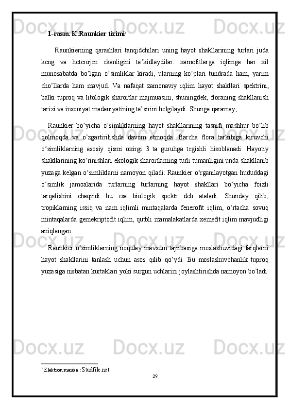 1- rasm .  K . Raunkier   tizimi 7
Raunkierning   qarashlari   tanqidchilari   uning   hayot   shakllarining   turlari   juda
keng   va   heterojen   ekanligini   ta ’ kidlaydilar :   xamefitlarga   iqlimga   har   xil
munosabatda   bo ’ lgan   o ’ simliklar   kiradi ,   ularning   ko ’ plari   tundrada   ham ,   yarim
cho ’ llarda   ham   mavjud .   Va   nafaqat   zamonaviy   iqlim   hayot   shakllari   spektrini ,
balki   tuproq   va   litologik   sharoitlar   majmuasini ,   shuningdek ,   floraning   shakllanish
tarixi   va   insoniyat   madaniyatining   ta ’ sirini   belgilaydi .  Shunga   qaramay , 
Raunkier   bo ’ yicha   o ’ simliklarning   hayot   shakllarining   tasnifi   mashhur   bo ’ lib
qolmoqda   va   o ’ zgartirilishda   davom   etmoqda .   Barcha   flora   tarkibiga   kiruvchi
o ʻ simliklarning   asosiy   qismi   oxirgi   3   ta   guruhga   tegishli   hisoblanadi .   Hayotiy
shakllarining   ko ʻ rinishlari   ekologik   sharoitlarning   turli   tumanligini   unda   shakllanib
yuzaga   kelgan   o ʻ simliklarni   namoyon   qiladi .   Raunkier   o ʻ rganilayotgan   hududdagi
o ʻ simlik   jamoalarida   turlarning   turlarning   hayot   shakllari   bo ʻ yicha   foizli
tarqalishini   chaqirdi   bu   esa   biologik   spektr   deb   ataladi .   Shunday   qilib ,
tropiklarning   issiq   va   nam   iqlimli   mintaqalarda   fenerofit   iqlim ,   o ʻ rtacha   sovuq
mintaqalarda   gemekriptofit   iqlim ,   qutbli   mamalakatlarda   xemefit   iqlim   mavjudligi
aniqlangan . 
Raunkier   o ’ simliklarning   noqulay   mavsum   tajribasiga   moslashuvidagi   farqlarni
hayot   shakllarini   tanlash   uchun   asos   qilib   qo ’ ydi .   Bu   moslashuvchanlik   tuproq
yuzasiga   nisbatan   kurtaklari   yoki   surgun   uchlarini   joylashtirishda   namoyon   bo ’ ladi
7
  Elektron manba :  Studfile.net
29 