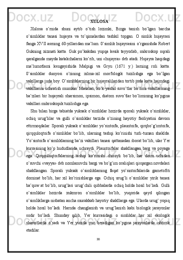 XULOSA
Xulosa   o ’ rnida   shuni   aytib   o ’ tish   lozimki ,   Bizga   tanish   bo ’ lgan   barcha
o ’ simliklar   tanasi   hujayra   va   to ’ qimalardan   tashkil   topgan .   O   simlik   hujayrasi
fanga   XVII   asrning  60- yillaridan   ma ’ lum . 0’ simlik   hujayrasini   o ’ rganishda   Robert
Gukning   xizmati   katta .   Guk   po ’ kakdan   yupqa   kesik   tayyorlab ,   mikroskop   oqrali
qaralganda   mayda   katakchalarni   ko ’ rib ,  uni  « hujayra »  deb   atadi .  Hujayra haqidagi
ma’lumotlami   kengayishida   Malpigi   va   Gryu   (1671   y.)   larning   roli   katta.
0’simliklar   dunyosi   o’zining   xilma-xil   morfologik   tuzilishga   ega   bo’Igan
vakillarga juda boy. O’simliklarning bir hujayralilaridan tortib juda katta hajmdagi
vakillarini uchratish mumkin. Masalan, ko’k-yashil suvo’tlar bo’limi vakillarining
ba’zilari   bir   hujayrali   sharsimon,   ipsimon,   diatom   suvo’tlar   bo’limining   ko’pgina
vakillari mikroskopik tuzilishga ega.
Shu  bilan   birga  tabiatda   yuksak  o’simliklar   hozirda  sporali   yuksak  o’simliklar,
ochiq   urug’lilar   va   gulli   o’simliklar   tarzida   o’zining   hayotiy   faoliyatini   davom
ettirmoqdalar. Sporali yuksak o’simliklar yo’sintoifa, plauntoifa, qirqbo’g’imtoifa,
qirqquloqtoifa   o’simliklar   bo’lib,   ularning   tashqi   ko’rinishi   turli-tuman   shaklda.
Yo’sintoifa o’simliklaming ba’zi vakillari tanasi qattanadan iborat bo’lib, ular Yer
kurrasining   ko’p   hududlarida   uchraydi.   Plauntoifalar   shakllangan   barg   va   poyaga
ega.   Qirqquloqtoifalarning   tashqi   ko’rinishi   chiroyli   bo’lib,   har   doim   uchidan
o’suvchi «vayya» deb nomlanuvchi bargi va bo’g’im oraliqlari qisqargan novdalari
shakllangan.   Sporali   yuksak   o’simliklaming   faqat   yo’sintoifalarida   gametofiti
dominat   bo’lib,   har   xil   ko’rinishlarga   ega.   Ochiq   urug’li   o’simliklar   yirik   tanasi
ba’quw   at   bo’lib,   urug’lari   urug’chili   qubbalarda   ochiq   holda   hosil   bo’ladi.   Gulli
o’simIiklar   hozirda   xukmron   o’simIiklar   bo’lib,   yuqorida   qayd   qilingan
o’simIikIarga nisbatan ancha murakkab hayotiy shakllarga ega. Ularda urug’ yopiq
holda   hosil   bo’Iadi.   Harnda   changlanish   va   urug’Ianish   kabi   biologik   jarayonlar
sodir   bo’Iadi.   Shunday   qilib,   Yer   kurrasidagi   o   simliklar   har   xil   ekologik
sharoitlarda   o’sadi   va   Yer   yuzida   yuz   beradigan   ko’pgina   jarayonlarda   ishtirok
etadilar.
30 