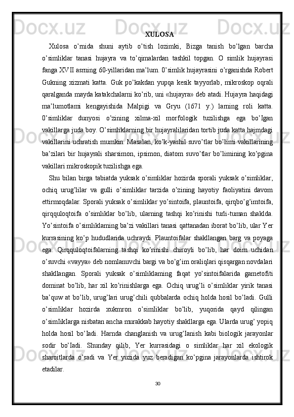 XULOSA
Xulosa   o ’ rnida   shuni   aytib   o ’ tish   lozimki ,   Bizga   tanish   bo ’ lgan   barcha
o ’ simliklar   tanasi   hujayra   va   to ’ qimalardan   tashkil   topgan .   O   simlik   hujayrasi
fanga   XVII   asrning  60- yillaridan   ma ’ lum . 0’ simlik   hujayrasini   o ’ rganishda   Robert
Gukning   xizmati   katta .   Guk   po ’ kakdan   yupqa   kesik   tayyorlab ,   mikroskop   oqrali
qaralganda   mayda   katakchalarni   ko ’ rib ,  uni  « hujayra »  deb   atadi .  Hujayra haqidagi
ma’lumotlami   kengayishida   Malpigi   va   Gryu   (1671   y.)   larning   roli   katta.
0’simliklar   dunyosi   o’zining   xilma-xil   morfologik   tuzilishga   ega   bo’Igan
vakillarga juda boy. O’simliklarning bir hujayralilaridan tortib juda katta hajmdagi
vakillarini uchratish mumkin. Masalan, ko’k-yashil suvo’tlar bo’limi vakillarining
ba’zilari   bir   hujayrali   sharsimon,   ipsimon,   diatom   suvo’tlar   bo’limining   ko’pgina
vakillari mikroskopik tuzilishga ega.
Shu  bilan   birga  tabiatda   yuksak  o’simliklar   hozirda  sporali   yuksak  o’simliklar,
ochiq   urug’lilar   va   gulli   o’simliklar   tarzida   o’zining   hayotiy   faoliyatini   davom
ettirmoqdalar. Sporali yuksak o’simliklar yo’sintoifa, plauntoifa, qirqbo’g’imtoifa,
qirqquloqtoifa   o’simliklar   bo’lib,   ularning   tashqi   ko’rinishi   turli-tuman   shaklda.
Yo’sintoifa o’simliklaming ba’zi vakillari tanasi qattanadan iborat bo’lib, ular Yer
kurrasining   ko’p   hududlarida   uchraydi.   Plauntoifalar   shakllangan   barg   va   poyaga
ega.   Qirqquloqtoifalarning   tashqi   ko’rinishi   chiroyli   bo’lib,   har   doim   uchidan
o’suvchi «vayya» deb nomlanuvchi bargi va bo’g’im oraliqlari qisqargan novdalari
shakllangan.   Sporali   yuksak   o’simliklaming   faqat   yo’sintoifalarida   gametofiti
dominat   bo’lib,   har   xil   ko’rinishlarga   ega.   Ochiq   urug’li   o’simliklar   yirik   tanasi
ba’quw   at   bo’lib,   urug’lari   urug’chili   qubbalarda   ochiq   holda   hosil   bo’ladi.   Gulli
o’simIiklar   hozirda   xukmron   o’simIiklar   bo’lib,   yuqorida   qayd   qilingan
o’simIikIarga nisbatan ancha murakkab hayotiy shakllarga ega. Ularda urug’ yopiq
holda   hosil   bo’Iadi.   Harnda   changlanish   va   urug’Ianish   kabi   biologik   jarayonlar
sodir   bo’Iadi.   Shunday   qilib,   Yer   kurrasidagi   o   simliklar   har   xil   ekologik
sharoitlarda   o’sadi   va   Yer   yuzida   yuz   beradigan   ko’pgina   jarayonlarda   ishtirok
etadilar.
30