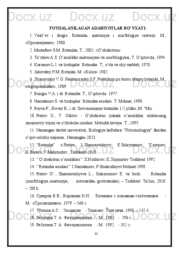 FOYDALANILAGAN ADABIYOTLAR RO’YXATI:
1. Vasil’ev   i   drugie.   Botanika,   anatomiya   i   morfologiya   rasteniy.   M.,
«Просве щ ени е ». 1988.
2. Mustafaev S.M. Botanika, T., 2002. «O’zbekiston»
3. To’xtaev A.S. O’simliklar anatomiyasi va morfologiyasi, T. O’qituvchi, 1994.
4. Kursanov L.I. va boshqalar. Botanika. T., o’rta va oliy maktab, 1978.
5. Jukovskiy P.M. Botanka. M. «Kolos» 1982.
6. Xrjanovskiy V.G. Panomorenko S.F. Praktikum po kursu obщey botaniki, M.,
«Agropromizdat», 1989.
7. Burigin V.A. i dr. Botanika. T., O’qituvchi. 1977.
8. Hamdamov S. va boshqalar. Botanika asoslari. T. Mehnat, 1990.
9. Reyvn P., Evrent R., i dr. Sovremennaya botanika 1-2 jildlar, M. "Mir
10. Pratov   U.,   T.   Odilov   -   O’zbekiston   yuksak   o’simliklari   oilalarining
zamonoviy tizimi va o’zbekcha nomlari. Metodik tavsiya. T., 1995.
11. Namangan davlat universiteti, Biologiya kafedrasi “Fitosenologiya” fanidan
o’quv-uslubiy majmua., Namangan-2023
12. “Botanika”   o.Pratov,   L.Shamsuvakiyev,   E.Sulaymonov,   X.axunov,
K.Ibodov, V.Mahmudov., Toshkent-2010
13. ‘‘O’zbekiston o’simliklari’’ X.Holdorov, K.Xojimatov Toshkent 1992
14. ‘‘Botanika asoslari’’ I.Hamdamov, P.Shukrullayev Mehnat 1990
15. Pratov   O’.,   Shamsuvaliyeva   L.,   Sulaymonov   E.   va   bosh.         Botanika
(morfologiya, anatomiya,      sistematika, geobotanika). – Toshkent: Ta’lim, 2010.
– 288 b.
16. Суворов В.В., Воронова И.Н.       Ботаника с основами геоботаники.       -
M .: «Просвещение», 1979. – 560 с.
17. Тўхтаев А.С.    Экология    - Тошкент: Ўқитувчи, 1998. – 132 б.
18. Работнов Т. А. Фитоценология.   - М.: 1983.   -  296 с. 
19. Работнов Т. А. Фитоценология.   - М.: 1992.    - 352 с.
31 