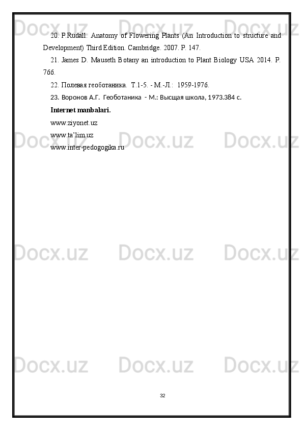 20. P.Rudall.   Anatomy   of   Flowering   Plants   (An   Introduction   to   structure   and
Development) Third Edition. Cambridge. 2007. P. 147.
21. James   D.   Mauseth   Botany   an   introduction   to   Plant   Biology   USA   2014.   P.
766.
22. Полевая геоботаника.  Т.1-5. - М.-Л.:  1959-1976. 
23. Воронов А.Г.  Геоботаника  - М.: Высщая школа, 1973.384 с.
Internet manbalari.
www.ziyonet.uz
www.ta’lim.uz
www.inter-pedogogika.ru
32 
