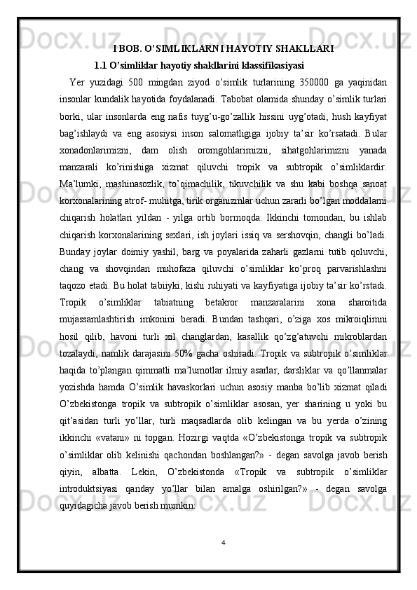 I BOB. O’SIMLIKLARNI HAYOTIY SHAKLLARI
1.1  O’simliklar hayotiy shakllarini klassifikasiyasi
Yer   yuzidagi   500   mingdan   ziyod   o’simlik   turlarining   350000   ga   yaqinidan
insonlar kundalik hayotida foydalanadi. Tabobat olamida shunday o’simlik turlari
borki,   ular   insonlarda   eng   nafis   tuyg’u-go’zallik   hissini   uyg’otadi,   hush   kayfiyat
bag’ishlaydi   va   eng   asosiysi   inson   salomatligiga   ijobiy   ta’sir   ko’rsatadi.   Bular
xonadonlarimizni,   dam   olish   oromgohlarimizni,   sihatgohlarimizni   yanada
manzarali   ko’rinishiga   xizmat   qiluvchi   tropik   va   subtropik   o’simliklardir.
Ma’lumki,   mashinasozlik,   to’qimachilik,   tikuvchilik   va   shu   kabi   boshqa   sanoat
korxonalarining atrof- muhitga, tirik organizmlar uchun zararli bo’lgan moddalarni
chiqarish   holatlari   yildan   -   yilga   ortib   bormoqda.   Ikkinchi   tomondan,   bu   ishlab
chiqarish   korxonalarining   sexlari,   ish   joylari   issiq   va   sershovqin,   changli   bo’ladi.
Bunday   joylar   doimiy   yashil,   barg   va   poyalarida   zaharli   gazlarni   tutib   qoluvchi,
chang   va   shovqindan   muhofaza   qiluvchi   o’simliklar   ko’proq   parvarishlashni
taqozo etadi. Bu holat tabiiyki, kishi ruhiyati va kayfiyatiga ijobiy ta’sir ko’rstadi.
Tropik   o’simliklar   tabiatning   betakror   manzaralarini   xona   sharoitida
mujassamlashtirish   imkonini   beradi.   Bundan   tashqari,   o’ziga   xos   mikroiqlimni
hosil   qilib,   havoni   turli   xil   changlardan,   kasallik   qo’zg’atuvchi   mikroblardan
tozalaydi,   namlik   darajasini   50%   gacha   oshiradi.   Tropik   va   subtropik   o’simliklar
haqida   to’plangan   qimmatli   ma’lumotlar   ilmiy   asarlar,   darsliklar   va   qo’llanmalar
yozishda   hamda   O’simlik   havaskorlari   uchun   asosiy   manba   bo’lib   xizmat   qiladi
O’zbеkistonga   tropik   va   subtropik   o’simliklar   asosan,   yеr   sharining   u   yoki   bu
qit’asidan   turli   yo’llar,   turli   maqsadlarda   olib   kеlingan   va   bu   yеrda   o’zining
ikkinchi   «vatani»   ni   topgan.   Hozirgi   vaqtda   «O’zbеkistonga   tropik   va   subtropik
o’simliklar   olib   kеlinishi   qachondan   boshlangan?»   -   dеgan   savolga   javob   bеrish
qiyin,   albatta.   Lekin,   O’zbekistonda   «Tropik   va   subtropik   o’simliklar
introduktsiyasi   qanday   yo’llar   bilan   amalga   oshirilgan?»   -   dеgan   savolga
quyidagicha javob bеrish mumkin:
4 